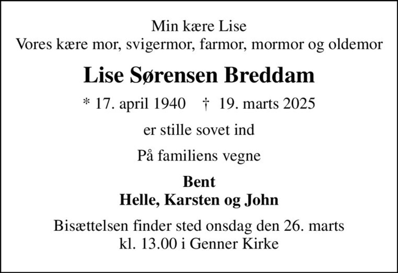 Min kære Lise Vores kære mor, svigermor, farmor, mormor og oldemor
Lise Sørensen Breddam
* 17. april 1940    ✝ 19. marts 2025
er stille sovet ind
På familiens vegne
Bent Helle, Karsten og John
Bisættelsen finder sted onsdag den 26. marts kl. 13.00 i Genner Kirke