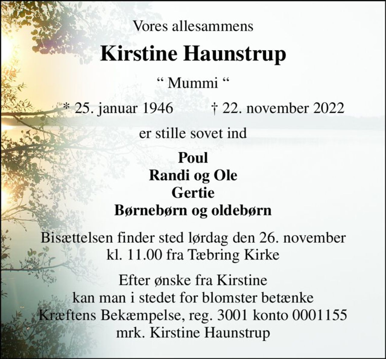 Vores allesammens 
Kirstine Haunstrup​ 
“ Mummi “ 
*​ 25. januar 1946​ 
†​ 22. november 2022​ 
er stille sovet ind 
Poul Randi og Ole Gertie Børnebørn og oldebørn 
Bisættelsen​ finder sted lørdag den 26. november​ kl. 11.00 fra Tæbring Kirke 
Efter ønske fra Kirstine kan man i stedet for blomster betænke Kræftens Bekæmpelse, reg. 3001 konto 0001155 mrk. Kirstine Haunstrup
