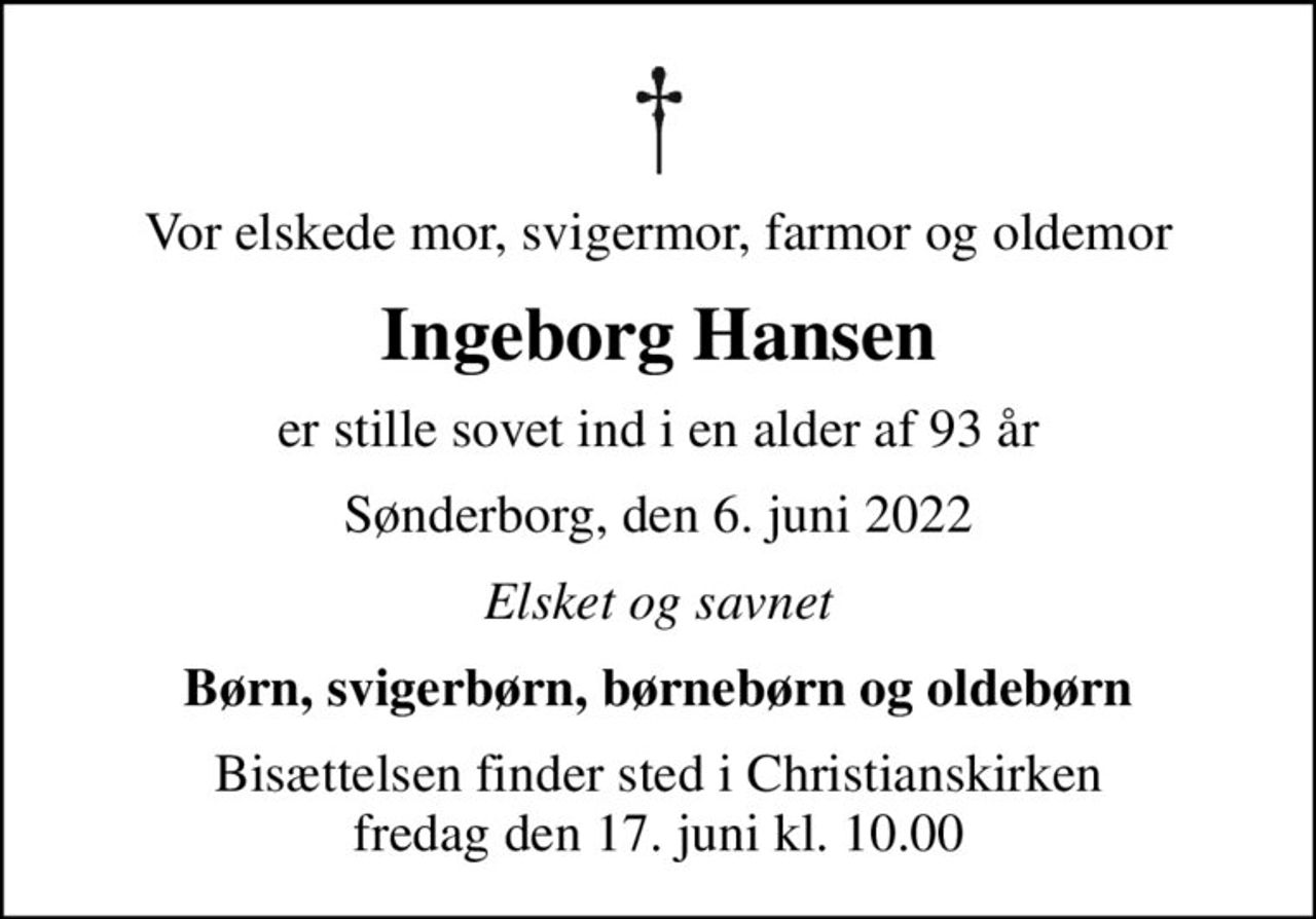 Vor elskede mor, svigermor, farmor og oldemor
Ingeborg Hansen
er stille sovet ind i en alder af 93 år
Sønderborg, den 6. juni 2022
Elsket og savnet
Børn, svigerbørn, børnebørn og oldebørn
Bisættelsen finder sted i Christianskirken  fredag den 17. juni kl. 10.00