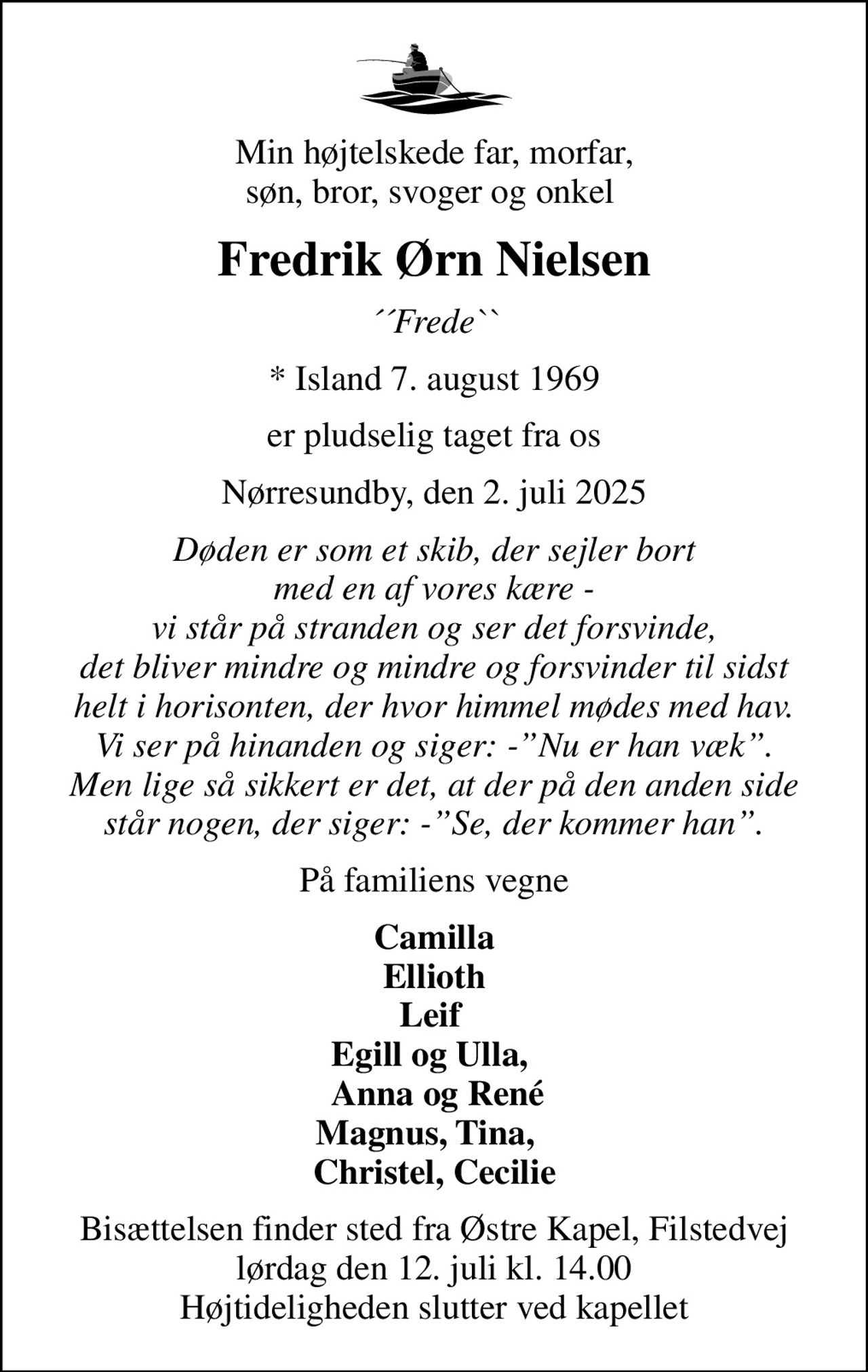 Min højtelskede far, morfar, søn, bror, svoger og onkel 
Fredrik Ørn Nielsen
´´Frede``
* Island 7. august 1969
er pludselig taget fra os
Nørresundby, den 2. juli 2025
Døden er som et skib, der sejler bort med en af vores kære - vi står på stranden og ser det forsvinde, det bliver mindre og mindre og forsvinder til sidst helt i horisonten, der hvor himmel mødes med hav. Vi ser på hinanden og siger: -Nu er han væk. Men lige så sikkert er det, at der på den anden side står nogen, der siger: -Se, der kommer han.
På familiens vegne
Camilla Ellioth Leif  Egill og Ulla,   Anna og René Magnus, Tina,   Christel, Cecilie
Bisættelsen finder sted fra Østre Kapel, Filstedvej  lørdag den 12. juli kl. 14.00  Højtideligheden slutter ved kapellet