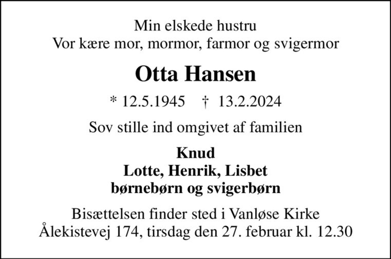 Min elskede hustru Vor kære mor, mormor, farmor og svigermor
Otta Hansen
* 12.5.1945    ✝ 13.2.2024
Sov stille ind omgivet af familien
Knud Lotte, Henrik, Lisbet børnebørn og svigerbørn
Bisættelsen finder sted i Vanløse Kirke Ålekistevej 174, tirsdag den 27. februar kl. 12.30