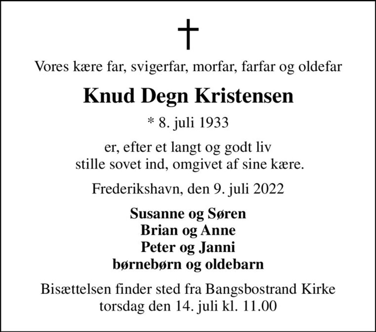 Vores kære far, svigerfar, morfar, farfar og oldefar
Knud Degn Kristensen
* 8. juli 1933
er, efter et langt og godt liv  stille sovet ind, omgivet af sine kære.
Frederikshavn, den 9. juli 2022
Susanne og Søren Brian og Anne Peter og Janni børnebørn og oldebarn
Bisættelsen finder sted fra Bangsbostrand Kirke  torsdag den 14. juli kl. 11.00