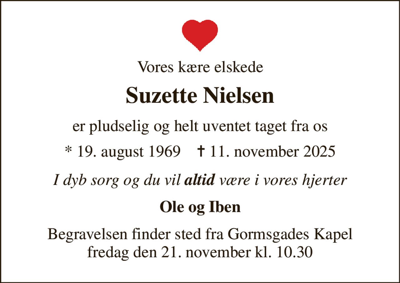 Vores kære elskede 
Suzette Nielsen 
er pludselig og helt uventet taget fra os 
* 19. august 1969    ✝ 11. november 2025 
I dyb sorg og du vil altid være i vores hjerter 
Ole og Iben 
Begravelsen finder sted fra Gormsgades Kapel fredag den 21. november kl. 10.30