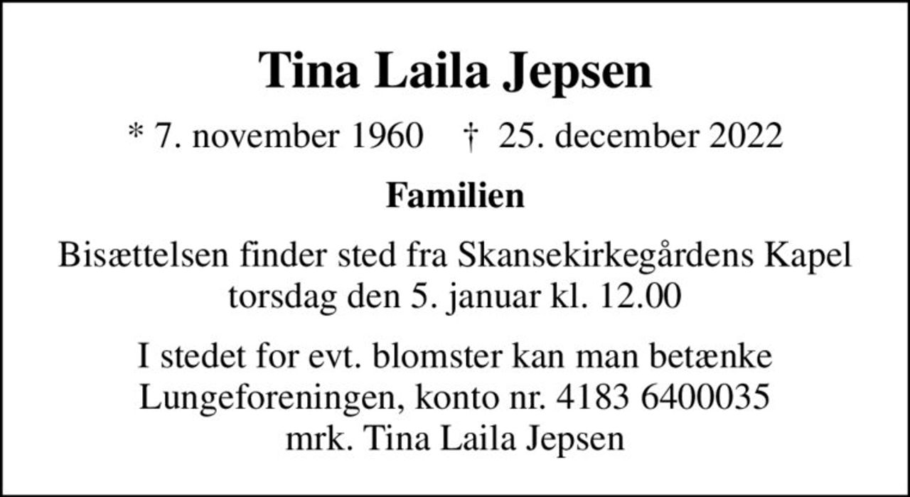 Tina Laila Jepsen
* 7. november 1960    ✝ 25. december 2022
Familien
Bisættelsen finder sted fra Skansekirkegårdens Kapel  torsdag den 5. januar kl. 12.00 
I stedet for evt. blomster kan man betænke
					Lungeforeningen kontonr.41836400035mrk. Tina
					Laila Jepsen