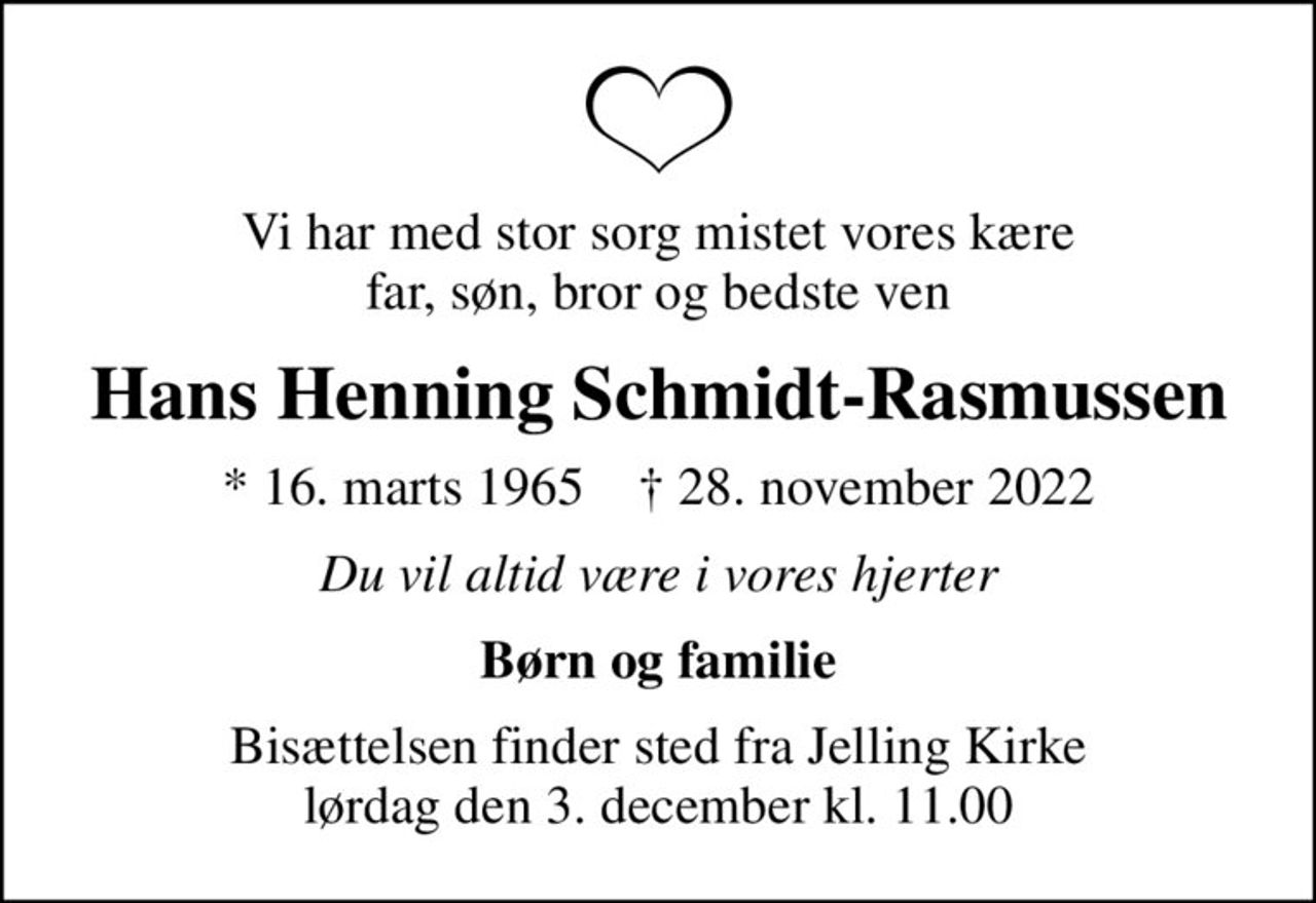 Vi har med stor sorg mistet vores kære far, søn, bror og bedste ven
Hans Henning Schmidt-Rasmussen
* 16. marts 1965    ✝ 28. november 2022
Du vil altid være i vores hjerter
Børn og familie
Bisættelsen finder sted fra Jelling Kirke  lørdag den 3. december kl. 11.00