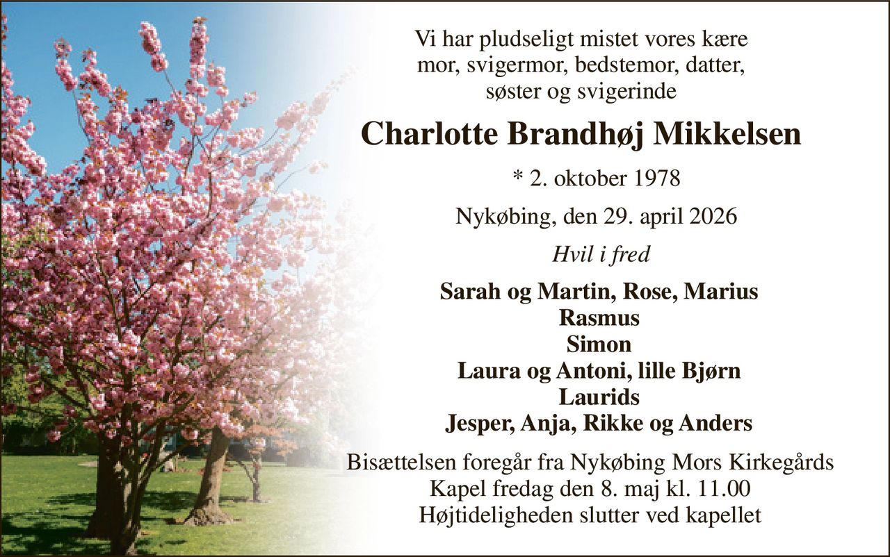 Vi har pludseligt mistet vores kære mor, svigermor, bedstemor, datter, søster og svigerinde 
Charlotte Brandhøj Mikkelsen 
*​ 2. oktober 1978 
Nykøbing, den 29. april 2026 
Hvil i fred 
Sarah og Martin, Rose, Marius Rasmus Simon Laura og Antoni, lille Bjørn Laurids Jesper, Anja, Rikke og Anders 
Bisættelsen​ foregår fra Nykøbing Mors Kirkegårds​ Kapel fredag den 8. maj​ kl. 11.00 Højtideligheden slutter ved kapellet