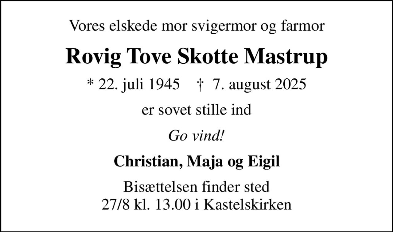 Vores elskede mor svigermor og farmor
Rovig Tove Skotte Mastrup
* 22. juli 1945    ✝ 7. august 2025
er sovet stille ind
Go vind!
Christian, Maja og Eigil
Bisættelsen finder sted 27/8 kl. 13.00 i Kastelskirken