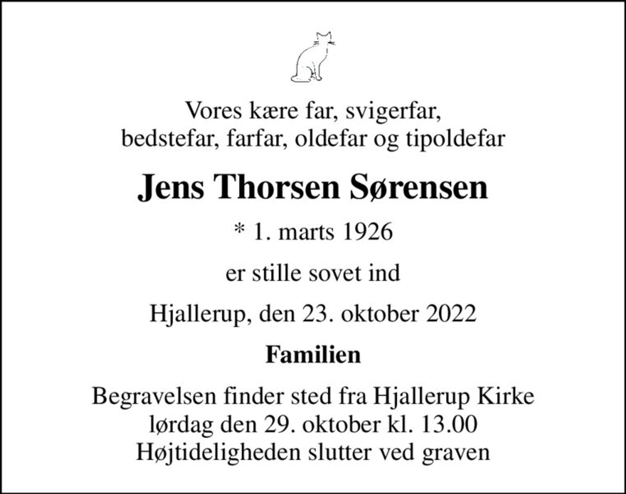 Vores kære far, svigerfar, bedstefar, farfar, oldefar og tipoldefar
Jens Thorsen Sørensen
* 1. marts 1926
er stille sovet ind
Hjallerup, den 23. oktober 2022
Familien
Begravelsen finder sted fra Hjallerup Kirke  lørdag den 29. oktober kl. 13.00  Højtideligheden slutter ved graven
