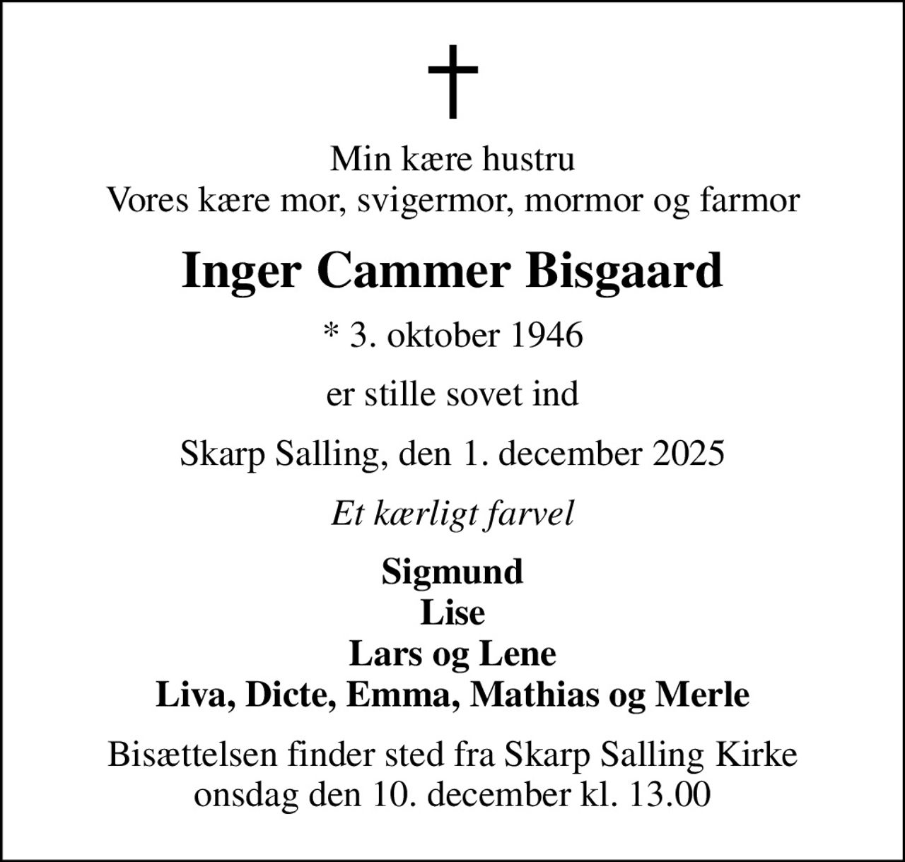 Min kære hustru Vores kære mor, svigermor, mormor og farmor
Inger Cammer Bisgaard
* 3. oktober 1946
er stille sovet ind
Skarp Salling, den 1. december 2025
Et kærligt farvel
Sigmund Lise Lars og Lene Liva, Dicte, Emma, Mathias og Merle
Bisættelsen finder sted fra Skarp Salling Kirke  onsdag den 10. december kl. 13.00
