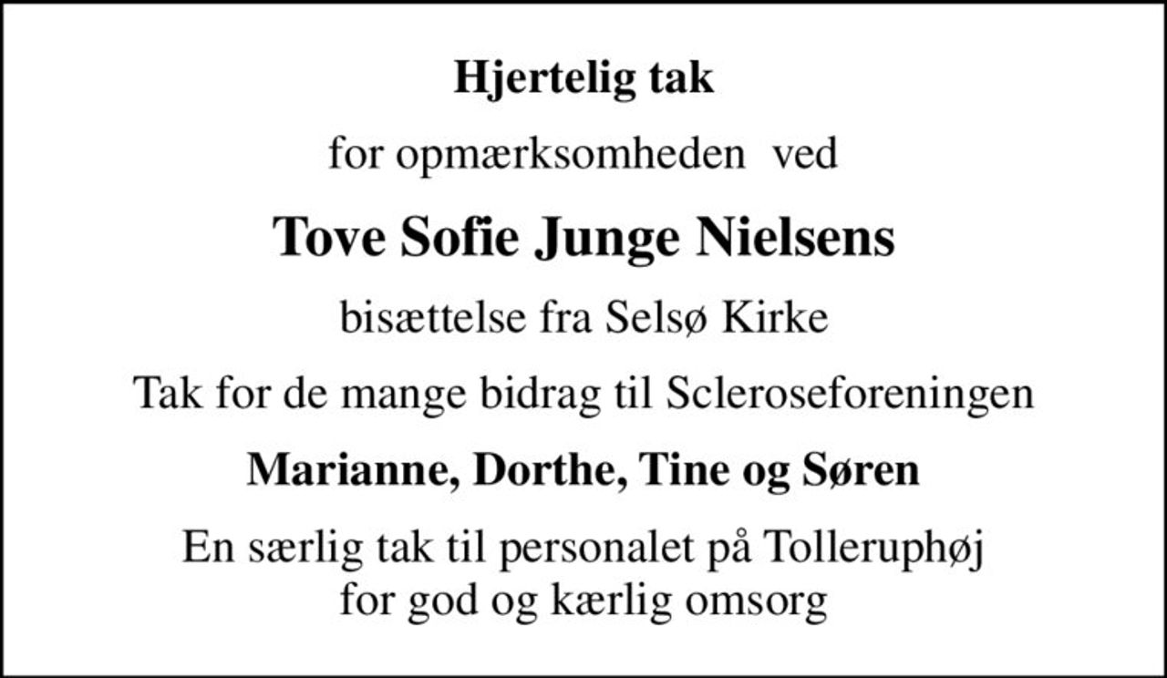 Hjertelig tak
for opmærksomheden  ved
Tove Sofie Junge Nielsens
bisættelse fra Selsø Kirke
Tak for de mange bidrag til Scleroseforeningen
Marianne, Dorthe, Tine og Søren
En særlig tak til personalet på Tolleruphøj for god og kærlig omsorg