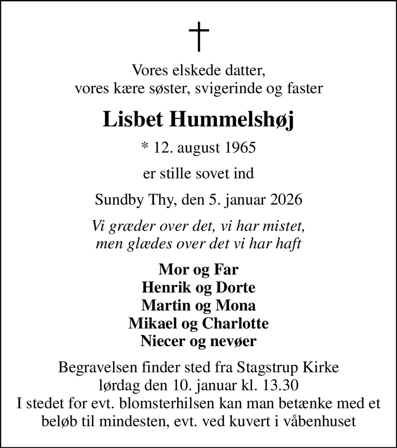 Vores elskede datter, vores kære søster, svigerinde og faster
Lisbet Hummelshøj
* 12. august 1965
er stille sovet ind
Sundby Thy, den 5. januar 2026
Vi græder over det, vi har mistet, men glædes over det vi har haft
Mor og Far Henrik og Dorte Martin og Mona Mikael og Charlotte Niecer og nevøer
Begravelsen har fundet sted