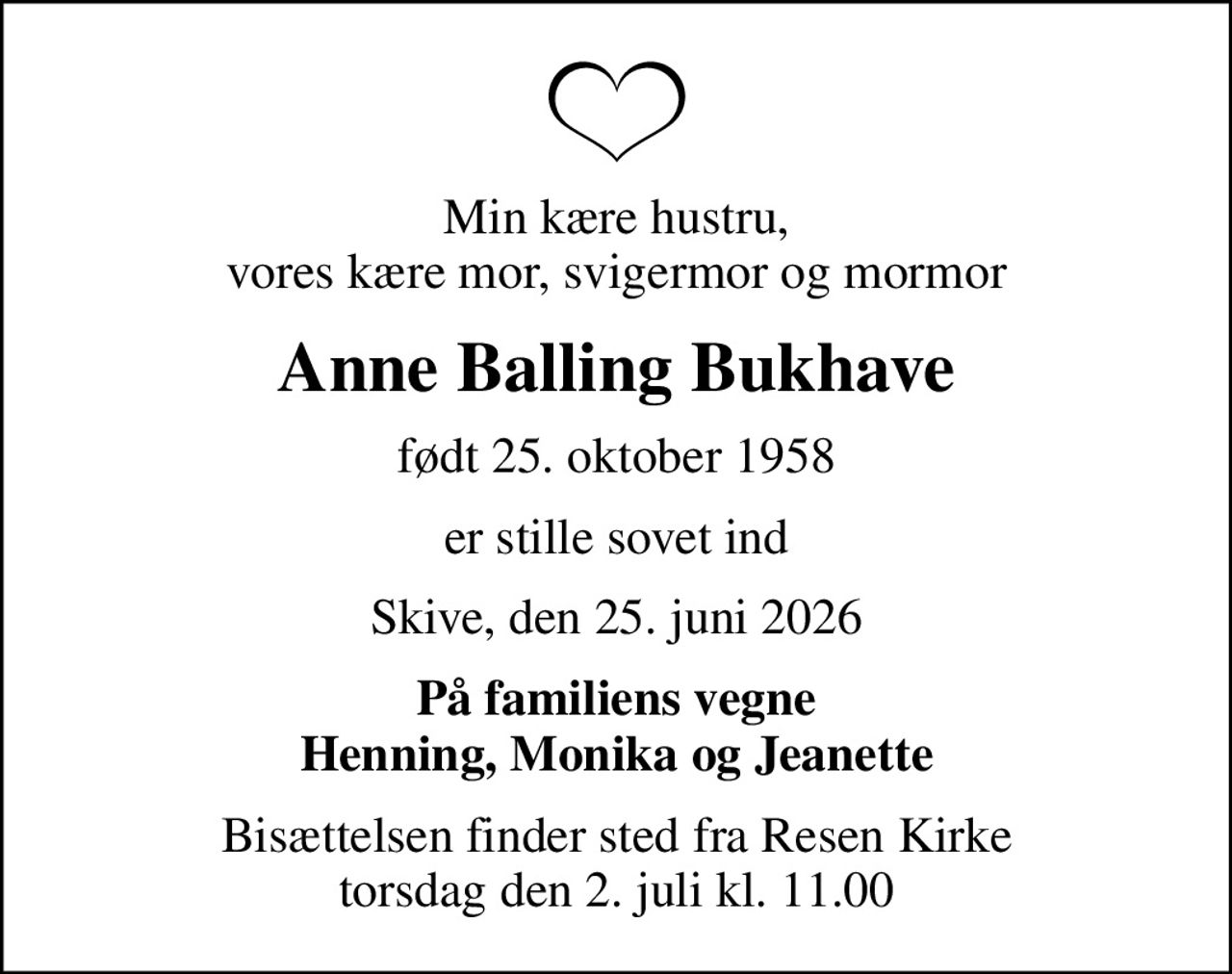 Min kære hustru, vores kære mor, svigermor og mormor
Anne Balling Bukhave
født 25. oktober 1958
er stille sovet ind
Skive, den 25. juni 2026
På familiens vegne Henning, Monika og Jeanette
Bisættelsen finder sted fra Resen Kirke  torsdag den 2. juli kl. 11.00