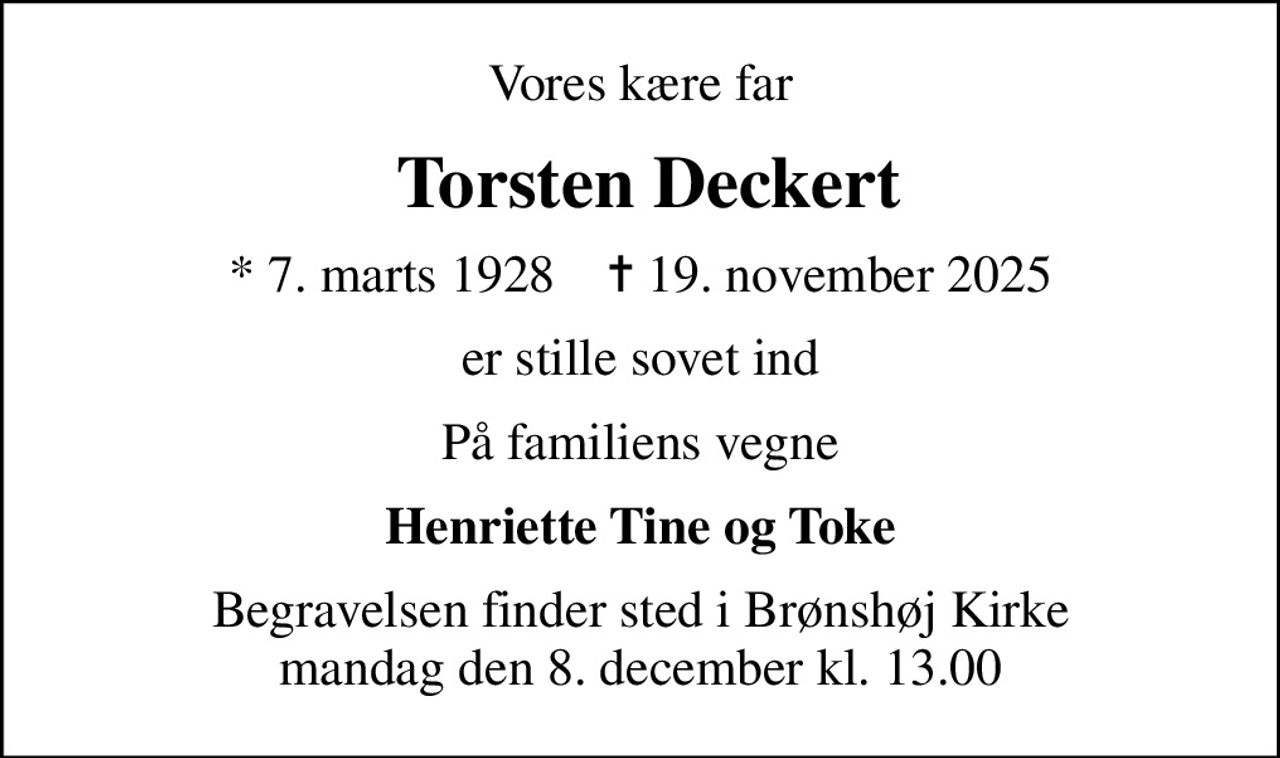 Vores kære far
 Torsten Deckert
* 7. marts 1928    ✝ 19. november 2025
er stille sovet ind
På familiens vegne
Henriette Tine og Toke
Begravelsen finder sted i Brønshøj Kirke  mandag den 8. december kl. 13.00