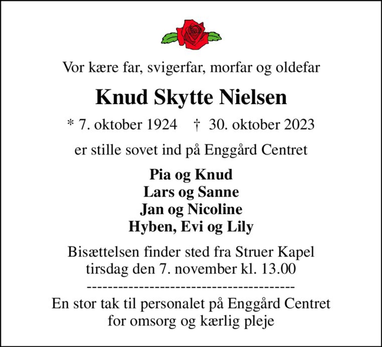 Vor kære far, svigerfar, morfar og oldefar
Knud Skytte Nielsen
* 7. oktober 1924    ✝ 30. oktober 2023
er stille sovet ind på Enggård Centret
Pia og Knud Lars og Sanne Jan og Nicoline Hyben, Evi og Lily
Bisættelsen finder sted fra Struer Kapel  tirsdag den 7. november kl. 13.00  ---------------------------------------- En stor tak til personalet på Enggård Centret for omsorg og kærlig pleje