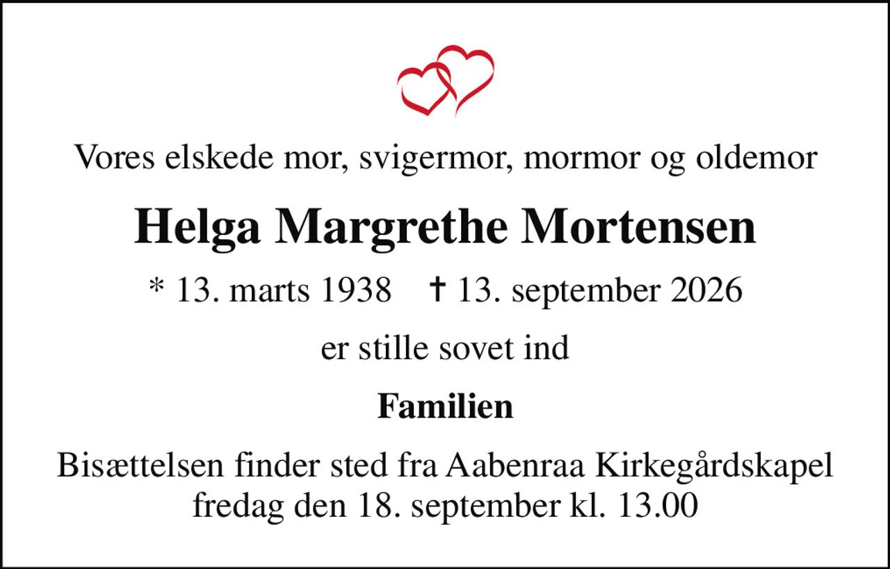 Vores elskede mor, svigermor, mormor og oldemor
Helga Margrethe Mortensen
* 13. marts 1938    ✝ 13. september 2026
er stille sovet ind
Familien
Bisættelsen finder sted fra Aabenraa Kirkegårdskapel  fredag den 18. september kl. 13.00