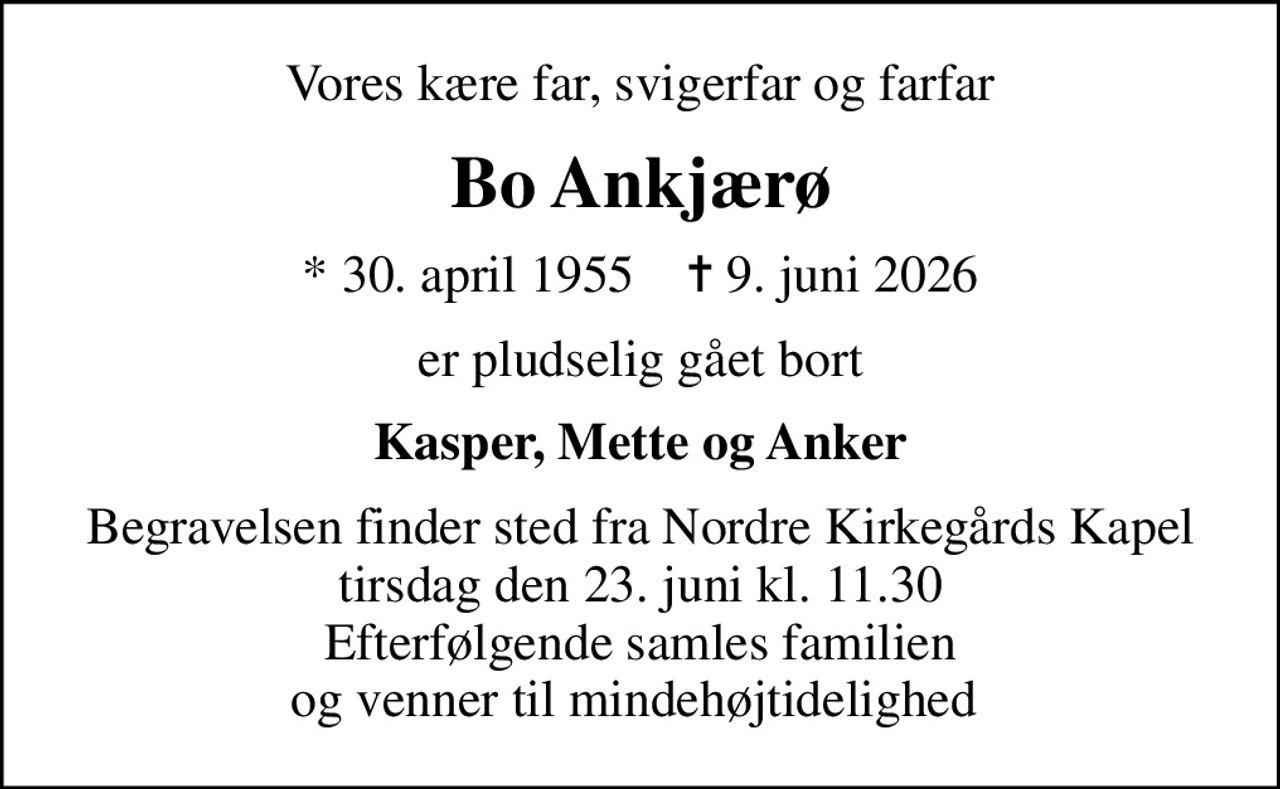 Vores kære far, svigerfar og farfar
Bo Ankjærø
* 30. april 1955    ✝ 9. juni 2026
er pludselig gået bort
Kasper, Mette og Anker
Begravelsen finder sted fra Nordre Kirkegårds Kapel  tirsdag den 23. juni kl. 11.30  Efterfølgende samles familien og venner til mindehøjtidelighed