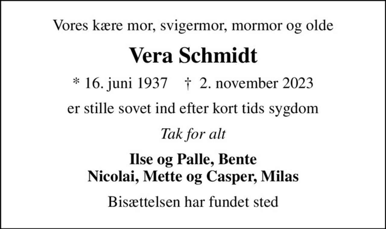 Vores kære mor, svigermor, mormor og olde
Vera Schmidt
* 16. juni 1937    ✝ 2. november 2023
er stille sovet ind efter kort tids sygdom
Tak for alt
Ilse og Palle, Bente Nicolai, Mette og Casper, Milas
Bisættelsen har fundet sted