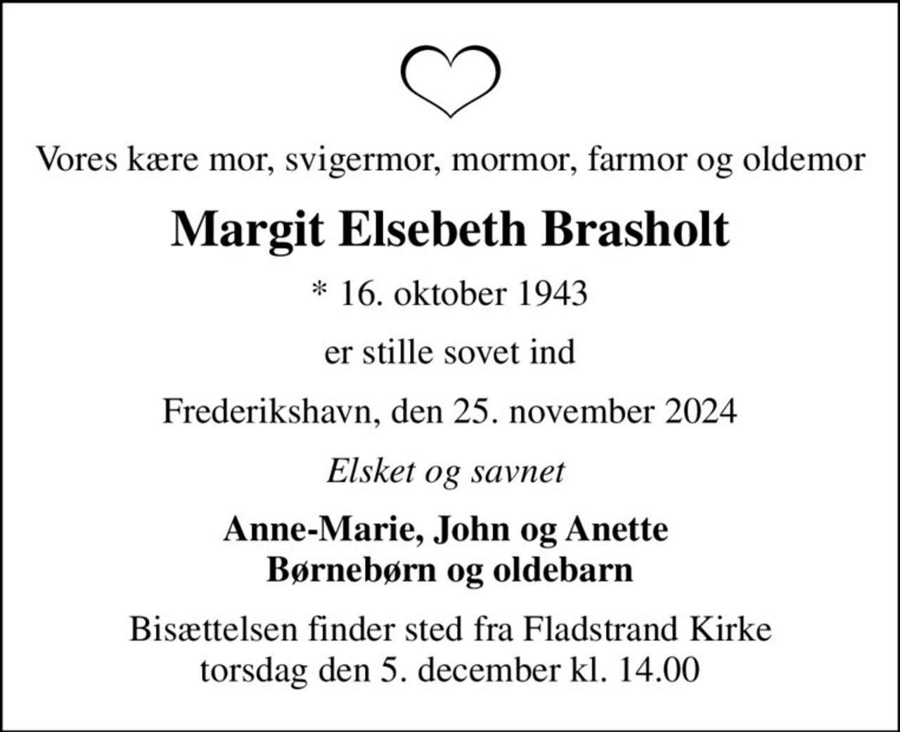 Vores kære mor, svigermor, mormor, farmor og oldemor
Margit Elsebeth Brasholt
* 16. oktober 1943
er stille sovet ind
Frederikshavn, den 25. november 2024
Elsket og savnet 
Anne-Marie, John og Anette  Børnebørn og oldebarn
Bisættelsen finder sted fra Fladstrand Kirke  torsdag den 5. december kl. 14.00
