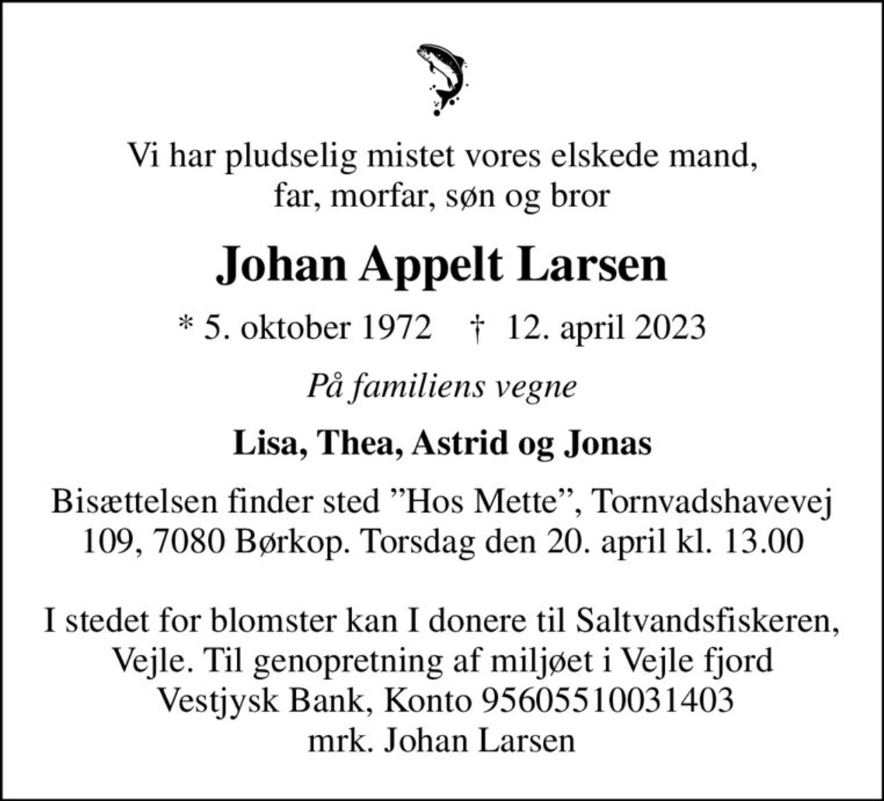 Vi har pludselig mistet vores elskede mand, far, morfar, søn og bror
Johan Appelt Larsen
* 5. oktober 1972    ✝ 12. april 2023
På familiens vegne
Lisa, Thea, Astrid og Jonas
Bisættelsen finder sted Hos Mette, Tornvadshavevej 109, 7080 Børkop. Torsdag den 20. april kl. 13.00  I stedet for blomster kan I donere til Saltvandsfiskeren, Vejle. Til genopretning af miljøet i Vejle fjord  Vestjysk Bank, Konto 95605510031403 mrk. Johan Larsen
I stedet for evt. blomster kan man betænke
					Saltvandsfiskeren, Vejle reg.9560konto5510031403mrk. Johan
					Appelt Larsen