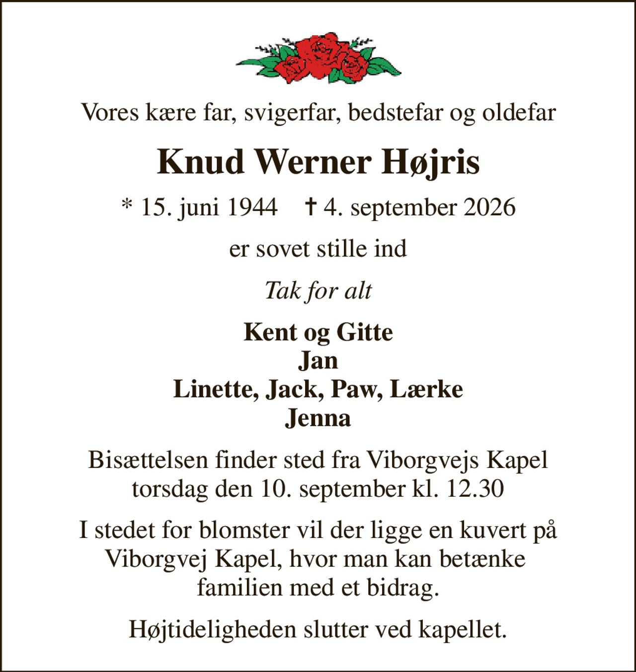 Vores kære far, svigerfar, bedstefar og oldefar
Knud Werner Højris
* 15. juni 1944    ✝ 4. september 2026
er sovet stille ind
Tak for alt
Kent og Gitte Jan Linette, Jack, Paw, Lærke Jenna
Bisættelsen finder sted fra Viborgvejs Kapel  torsdag den 10. september kl. 12.30 
I stedet for blomster vil der ligge en kuvert på Viborgvej Kapel, hvor man kan betænke  familien med et bidrag.
Højtideligheden slutter ved kapellet.