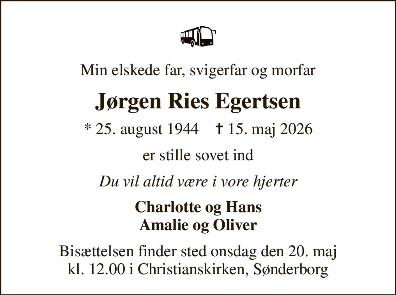 Min elskede far, svigerfar og morfar
Jørgen Ries Egertsen
* 25. august 1944    ✝ 15. maj 2026
er stille sovet ind
Du vil altid være i vore hjerter
Charlotte og Hans Amalie og Oliver
Bisættelsen finder sted onsdag den 20. maj kl. 12.00 i Christianskirken, Sønderborg