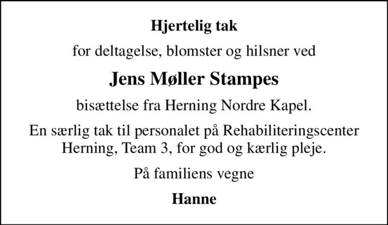 Hjertelig tak
for deltagelse, blomster og hilsner ved
Jens Møller Stampes
bisættelse fra Herning Nordre Kapel.
En særlig tak til personalet på Rehabiliteringscenter Herning, Team 3, for god og kærlig pleje.
På familiens vegne
Hanne