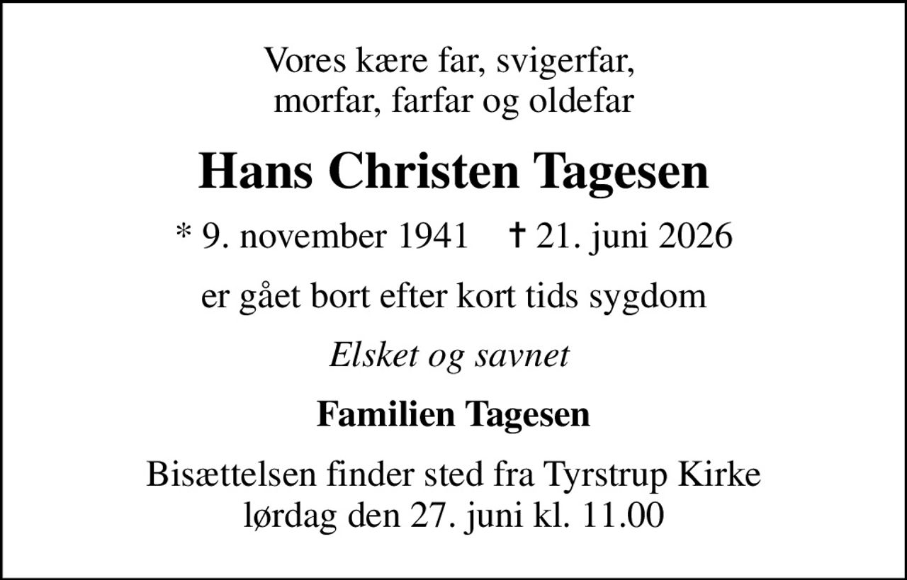 Vores kære far, svigerfar,  morfar, farfar og oldefar
Hans Christen Tagesen
* 9. november 1941    ✝ 21. juni 2026
er gået bort efter kort tids sygdom
Elsket og savnet 
Familien Tagesen
Bisættelsen finder sted fra Tyrstrup Kirke  lørdag den 27. juni kl. 11.00