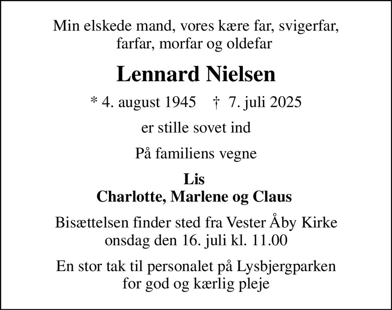 Min elskede mand, vores kære far, svigerfar, farfar, morfar og oldefar 
Lennard Nielsen
* 4. august 1945    ✝ 7. juli 2025
er stille sovet ind
På familiens vegne
Lis  Charlotte, Marlene og Claus 
Bisættelsen finder sted fra Vester Åby Kirke  onsdag den 16. juli kl. 11.00 
En stor tak til personalet på Lysbjergparken for god og kærlig pleje