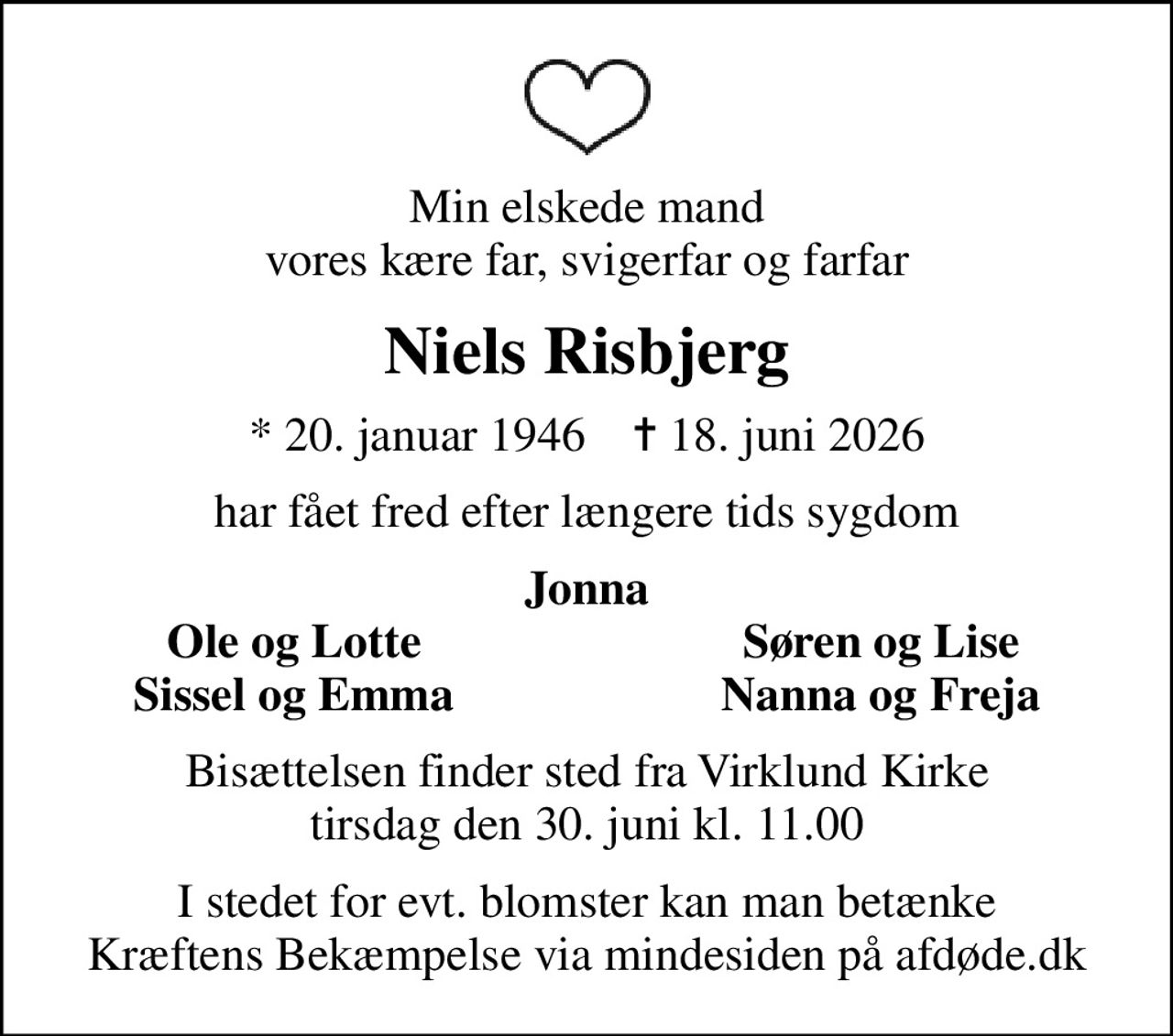 Min elskede mand vores kære far, svigerfar og farfar
Niels Risbjerg
* 20. januar 1946    ✝ 18. juni 2026
har fået fred efter længere tids sygdom
Jonna
Ole og Lotte
Søren og Lise
Sissel og Emma
Nanna og Freja
Bisættelsen finder sted fra Virklund Kirke  tirsdag den 30. juni kl. 11.00 
I stedet for evt. blomster kan man betænke
					Kræftens Bekæmpelse via mindesiden på afdøde.dk