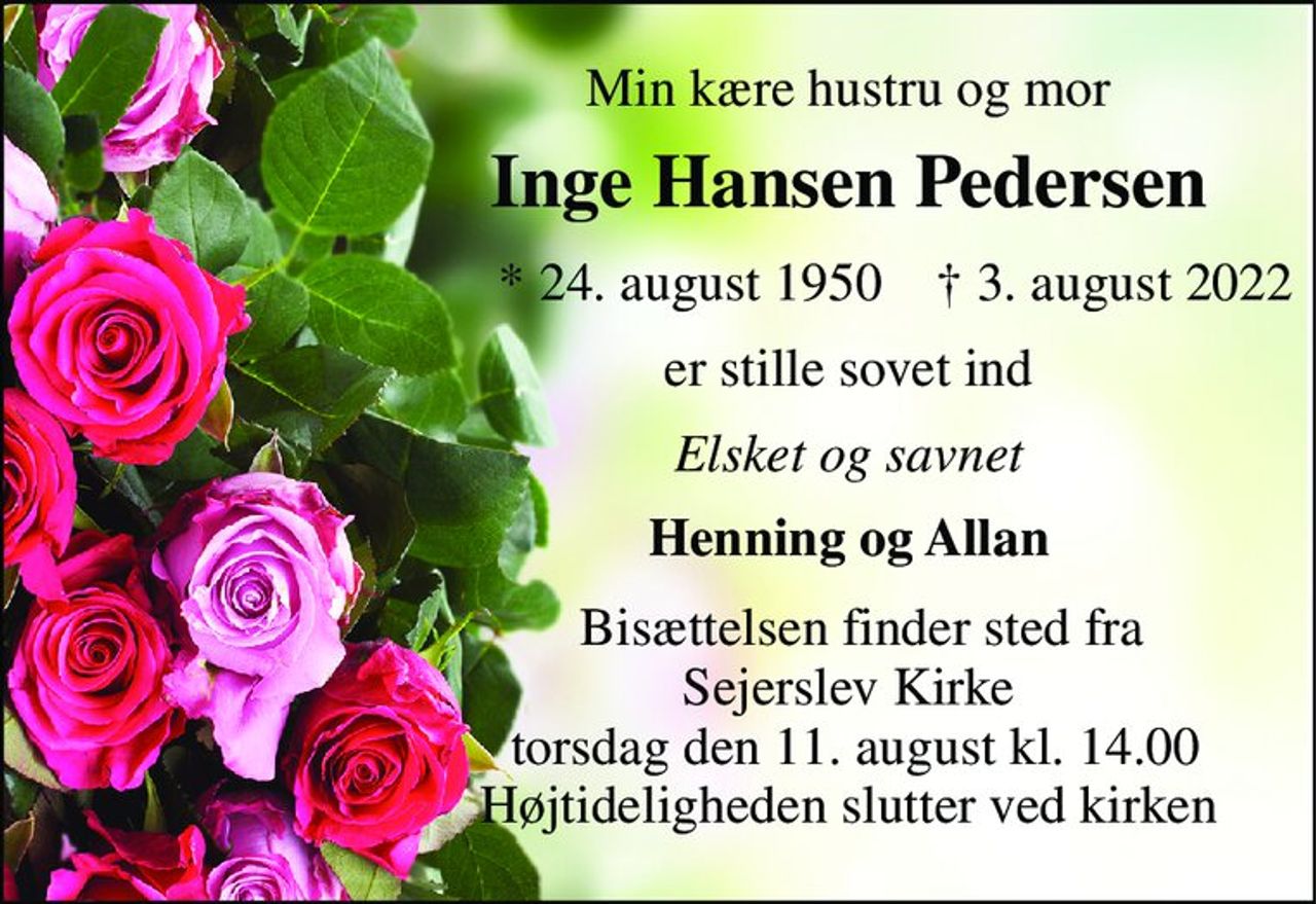 Min kære hustru og mor 
Inge Hansen Pedersen 
       *​ 24. august 1950​    †​ 3. august 2022 
er stille sovet ind 
Elsket og savnet 
Henning og Allan 
  Bisættelsen​ finder sted fra Sejerslev Kirke​  torsdag den 11. august​ kl. 14.00 Højtideligheden slutter ved kirken