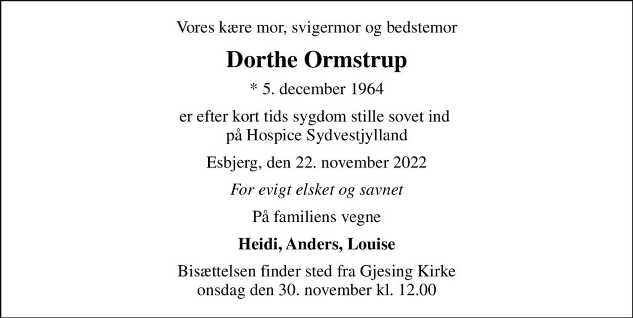 Vores kære mor, svigermor og bedstemor
Dorthe Ormstrup
* 5. december 1964
er efter kort tids sygdom stille sovet ind  på Hospice Sydvestjylland
Esbjerg, den 22. november 2022
For evigt elsket og savnet
På familiens vegne
Heidi, Anders, Louise
Bisættelsen finder sted fra Gjesing Kirke  onsdag den 30. november kl. 12.00