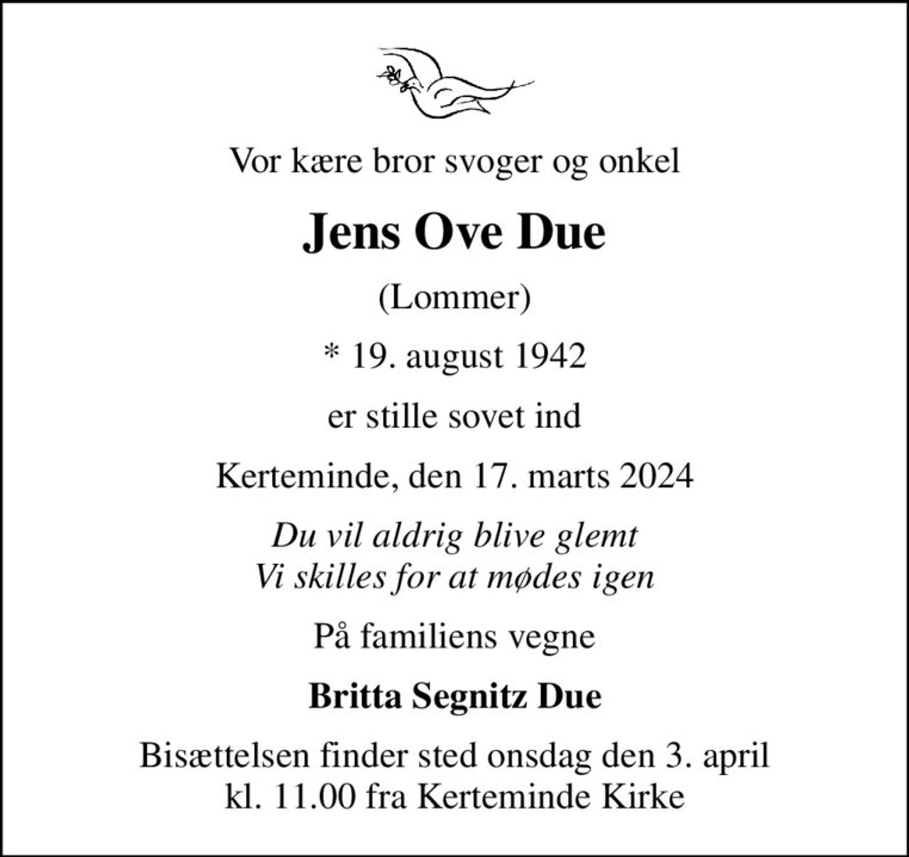 Vor kære bror svoger og onkel
Jens Ove Due
(Lommer)
* 19. august 1942
er stille sovet ind
Kerteminde, den 17. marts 2024
Du vil aldrig blive glemt Vi skilles for at mødes igen
På familiens vegne
Britta Segnitz Due
Bisættelsen finder sted onsdag den 3. april kl. 11.00 fra Kerteminde Kirke