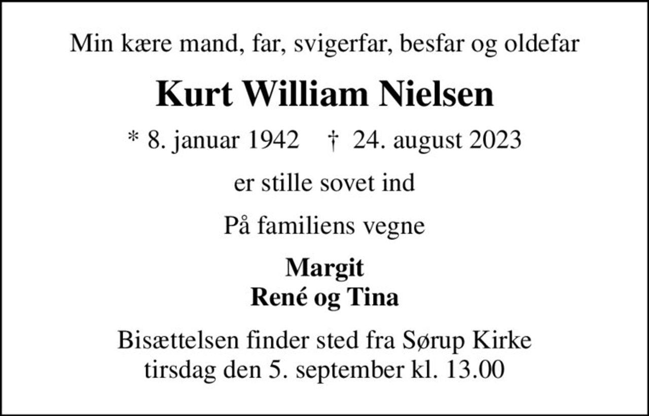 Min kære mand, far, svigerfar, besfar og oldefar
Kurt William Nielsen
* 8. januar 1942    ✝ 24. august 2023
er stille sovet ind
På familiens vegne
Margit René og Tina
Bisættelsen finder sted fra Sørup Kirke  tirsdag den 5. september kl. 13.00