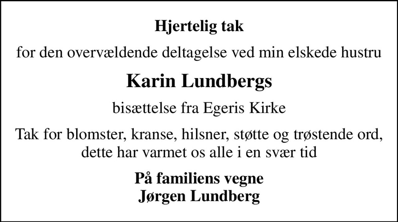 Hjertelig tak
for den overvældende deltagelse ved min elskede hustru
Karin Lundbergs
bisættelse fra Egeris Kirke
Tak for blomster, kranse, hilsner, støtte og trøstende ord, dette har varmet os alle i en svær tid
På familiens vegne Jørgen Lundberg