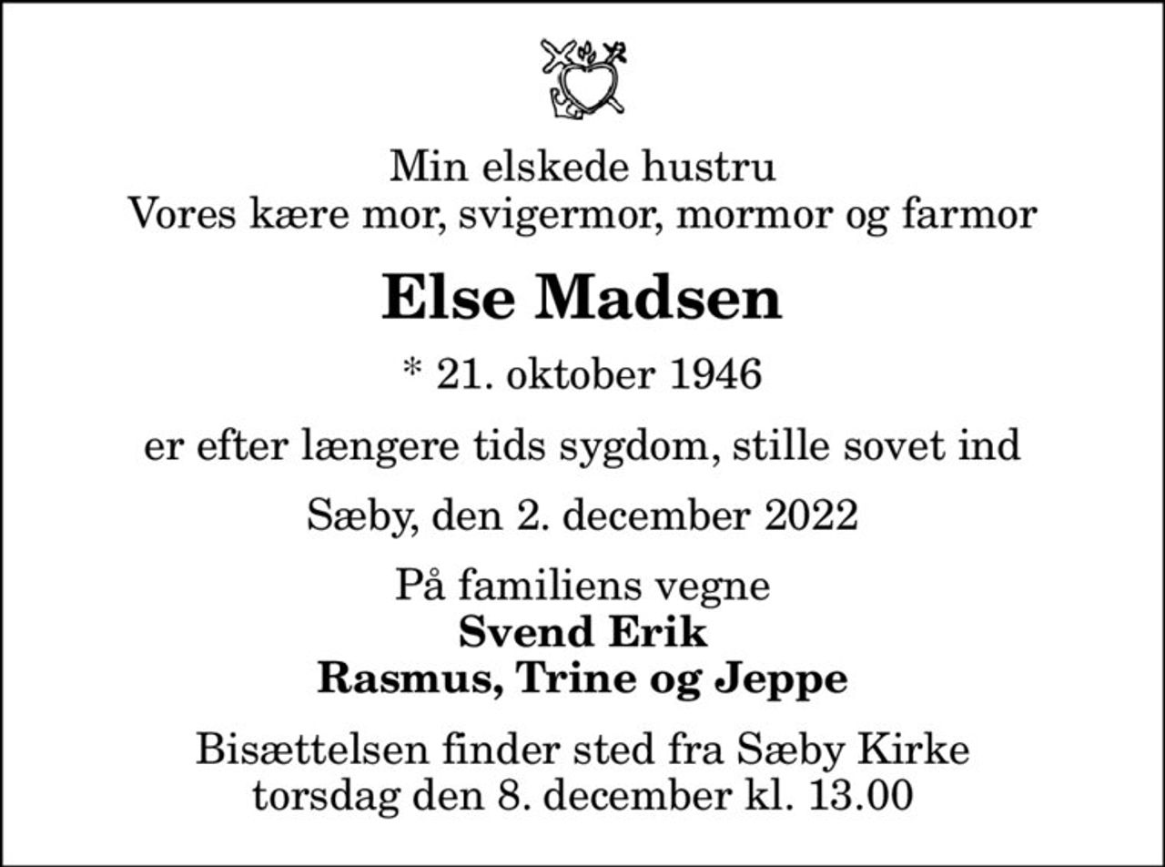 Min elskede hustru Vores kære mor, svigermor, mormor og farmor
Else Madsen
* 21. oktober 1946
er efter længere tids sygdom, stille sovet ind
Sæby, den 2. december 2022
På familiens vegne
Svend Erik Rasmus, Trine og Jeppe
Bisættelsen finder sted fra Sæby Kirke  torsdag den 8. december kl. 13.00