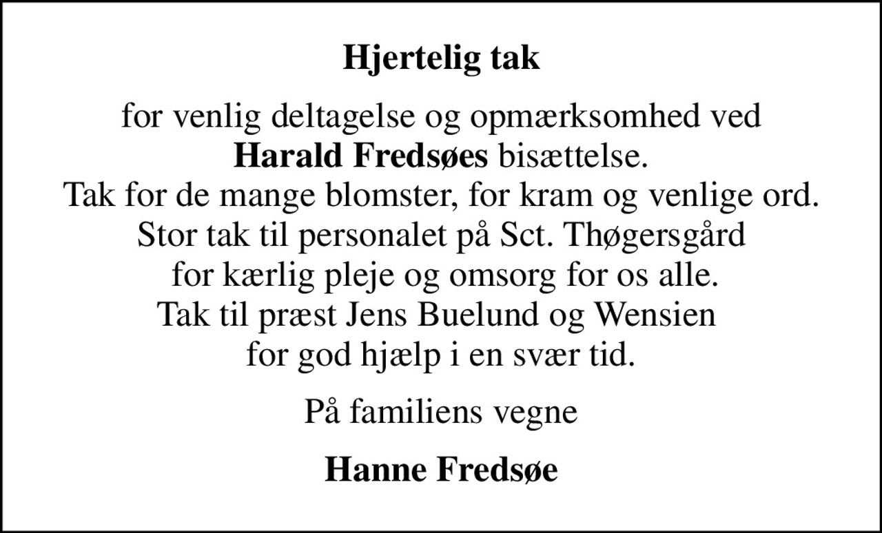 Hjertelig tak
for venlig deltagelse og opmærksomhed ved <b>Harald Fredsøes</b> bisættelse. Tak for de mange blomster, for kram og venlige ord. Stor tak til personalet på Sct. Thøgersgård  for kærlig pleje og omsorg for os alle. Tak til præst Jens Buelund og Wensien  for god hjælp i en svær tid.
På familiens vegne
Hanne Fredsøe