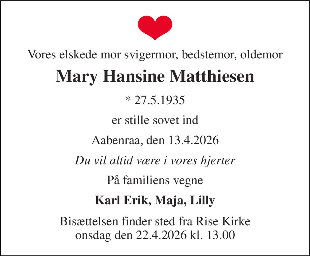 Vores elskede mor svigermor, bedstemor, oldemor 
Mary Hansine Matthiesen 
*​ 27.5.1935 
er stille sovet ind 
Aabenraa, den 13.4.2026 
Du vil altid være i vores hjerter 
På familiens vegne 
Karl Erik, Maja, Lilly 
Bisættelsen​ finder sted fra Rise Kirke​ onsdag den 22.4.2026 kl. 13.00