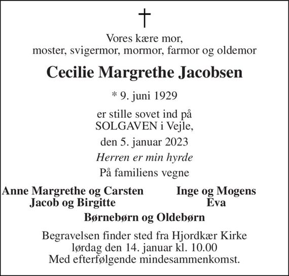 Vores kære mor, moster, svigermor, mormor, farmor og oldemor 
Cecilie Margrethe Jacobsen 
*&#x200B; 9. juni 1929 
er stille sovet ind på SOLGAVEN i Vejle, 
den 5. januar 2023 
Herren er min hyrde 
På familiens vegne 
Anne Margrethe og Carsten Jacob og Birgitte 
Inge og Mogens Eva 
Børnebørn og Oldebørn 
Begravelsen&#x200B; finder sted fra Hjordkær Kirke&#x200B; lørdag den 14. januar&#x200B; kl. 10.00 Med efterfølgende mindesammenkomst.