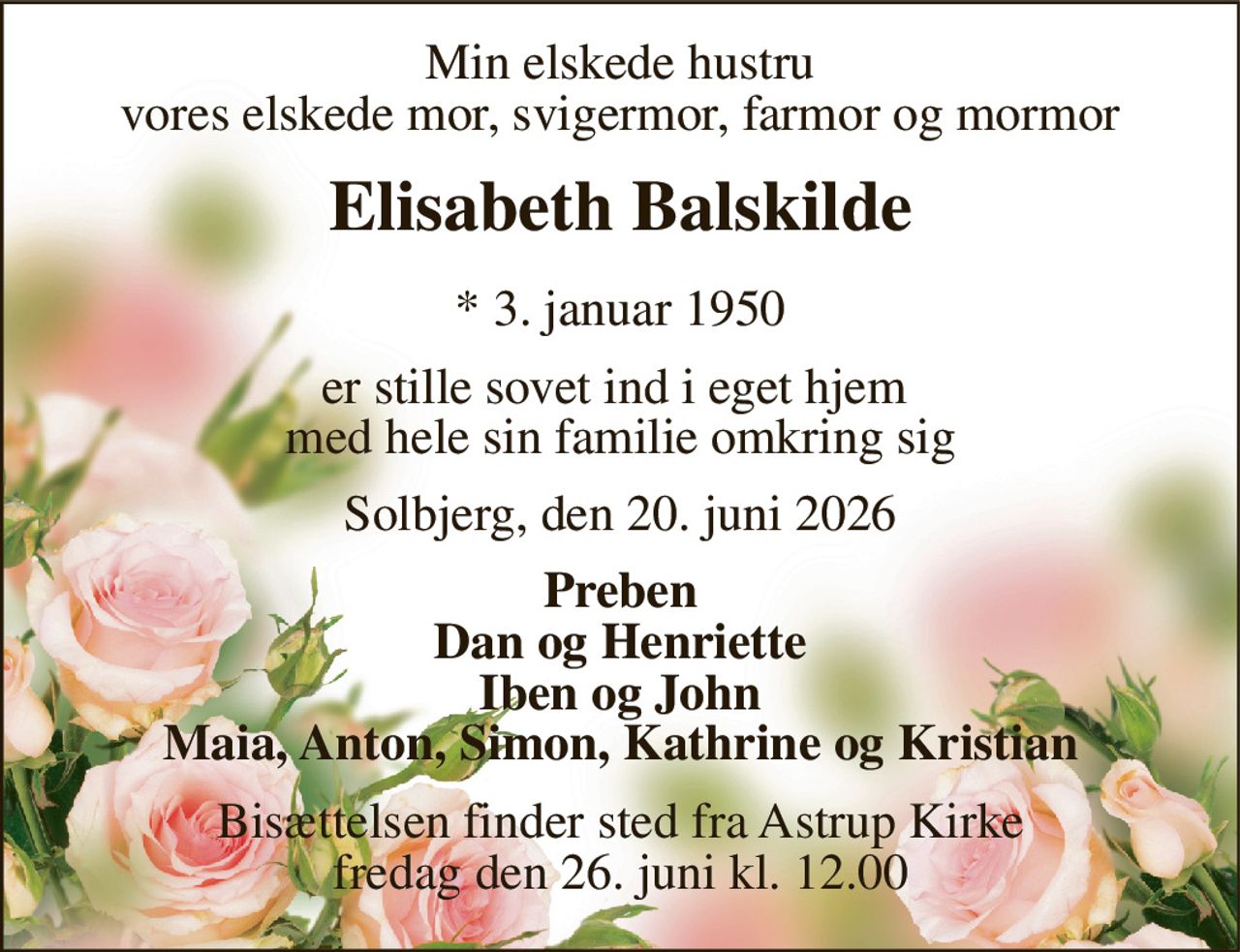 Min elskede hustru vores elskede mor, svigermor, farmor og mormor 
Elisabeth Balskilde 
*​ 3. januar 1950 
er stille sovet ind i eget hjem  med hele sin familie omkring sig 
Solbjerg, den 20. juni 2026 
Preben Dan og Henriette Iben og John Maia, Anton, Simon, Kathrine og Kristian 
Bisættelsen​ finder sted fra Astrup Kirke​ fredag den 26. juni​ kl. 12.00