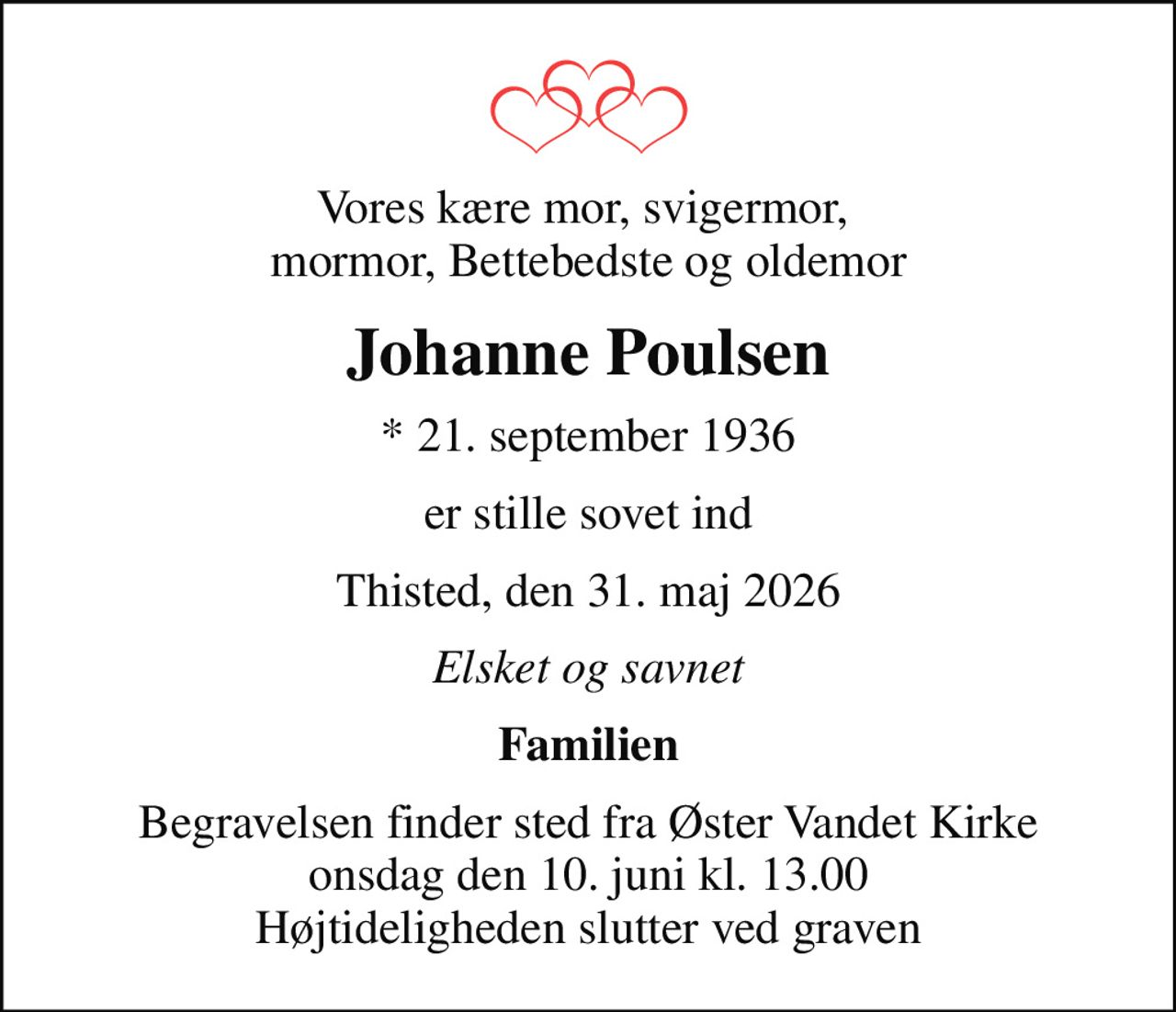 Vores kære mor, svigermor,  mormor, Bettebedste og oldemor
Johanne Poulsen
* 21. september 1936
er stille sovet ind
Thisted, den 31. maj 2026
Elsket og savnet
Familien
Begravelsen finder sted fra Øster Vandet Kirke  onsdag den 10. juni kl. 13.00  Højtideligheden slutter ved graven
