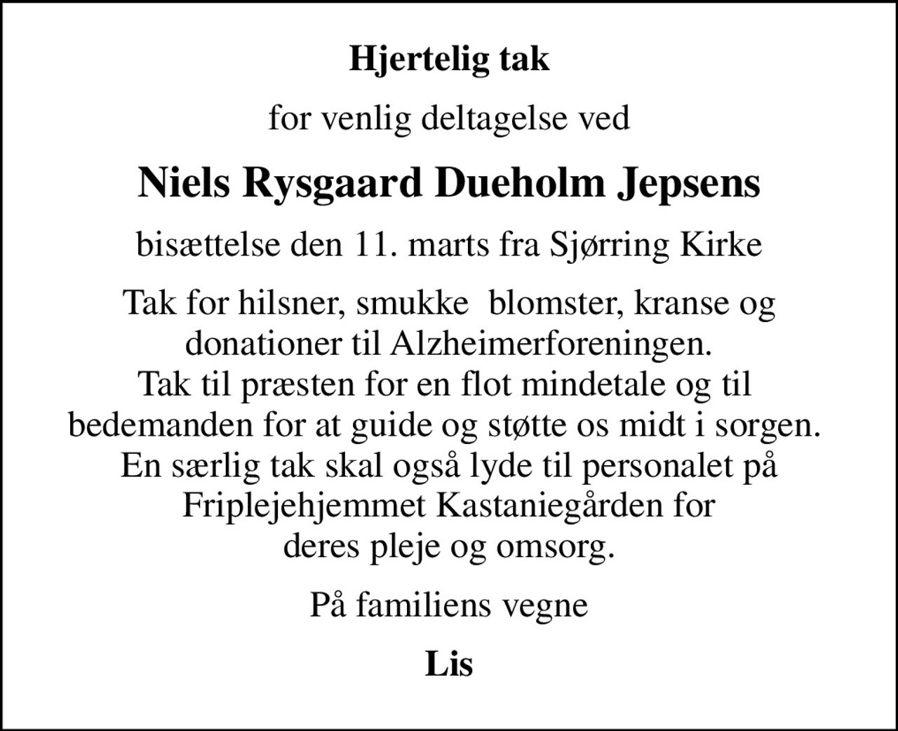 Hjertelig tak
for venlig deltagelse ved
Niels Rysgaard Dueholm Jepsens
bisættelse den 11. marts fra Sjørring Kirke
Tak for hilsner, smukke  blomster, kranse og  donationer til Alzheimerforeningen.  Tak til præsten for en flot mindetale og til  bedemanden for at guide og støtte os midt i sorgen.  En særlig tak skal også lyde til personalet på Friplejehjemmet Kastaniegården for deres pleje og omsorg.
På familiens vegne
Lis