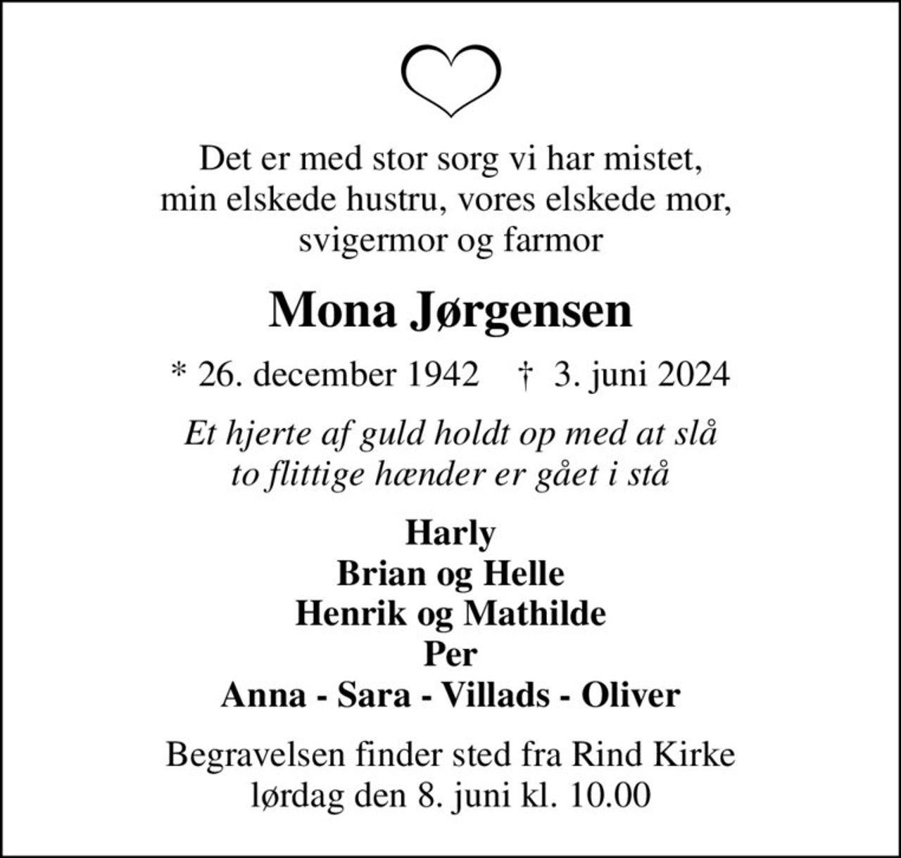 Det er med stor sorg vi har mistet, min elskede hustru, vores elskede mor,  svigermor og farmor
Mona Jørgensen
* 26. december 1942    ✝ 3. juni 2024
Et hjerte af guld holdt op med at slå to flittige hænder er gået i stå
Harly Brian og Helle Henrik og Mathilde Per Anna - Sara - Villads - Oliver
Begravelsen finder sted fra Rind Kirke  lørdag den 8. juni kl. 10.00