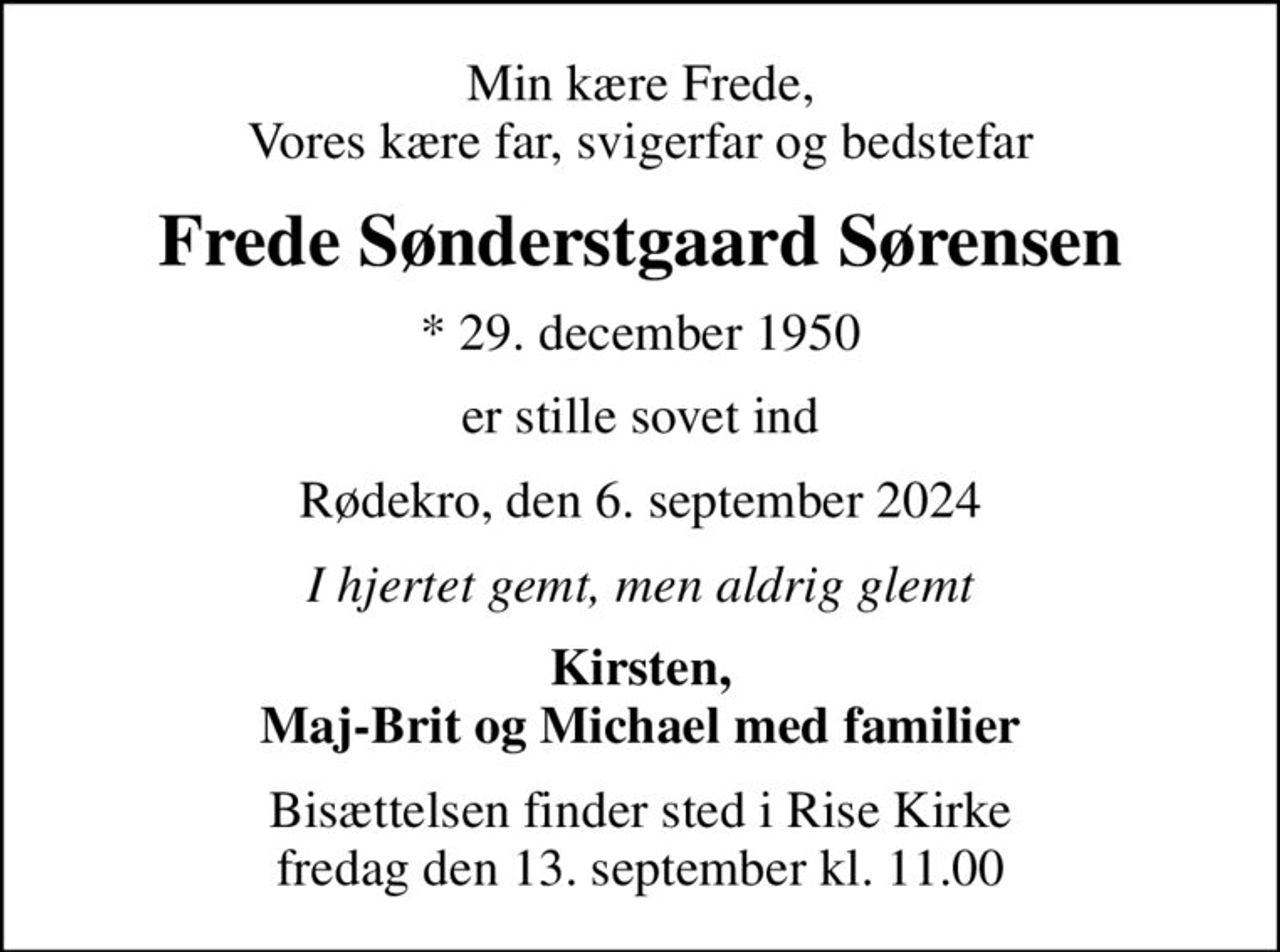 Min kære Frede, Vores kære far, svigerfar og bedstefar
Frede Sønderstgaard Sørensen
* 29. december 1950
er stille sovet ind
Rødekro, den 6. september 2024
I hjertet gemt, men aldrig glemt
Kirsten, Maj-Brit og Michael med familier
Bisættelsen finder sted i Rise Kirke  fredag den 13. september kl. 11.00