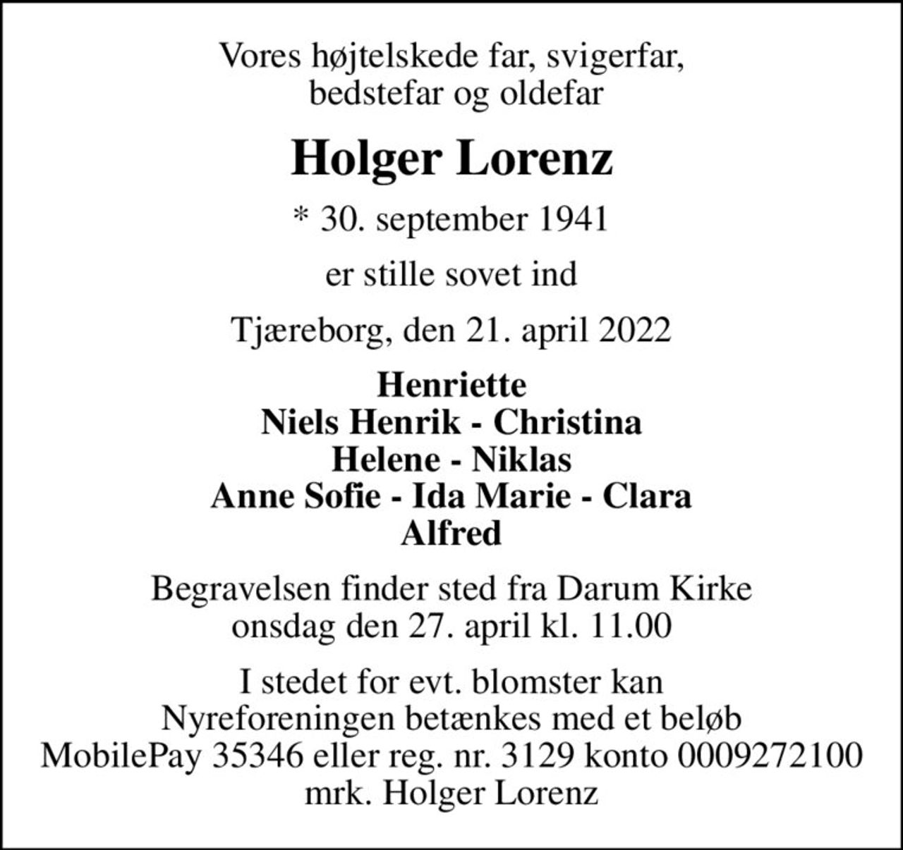 Vores højtelskede far, svigerfar,  bedstefar og oldefar
Holger Lorenz
* 30. september 1941
er stille sovet ind
Tjæreborg, den 21. april 2022
Henriette Niels Henrik - Christina Helene - Niklas Anne Sofie - Ida Marie - Clara Alfred
Begravelsen finder sted fra Darum Kirke  onsdag den 27. april kl. 11.00 
I stedet for evt. blomster kan Nyreforeningen betænkes med et beløb MobilePay 35346 eller reg. nr. 3129 konto 0009272100 mrk. Holger Lorenz
