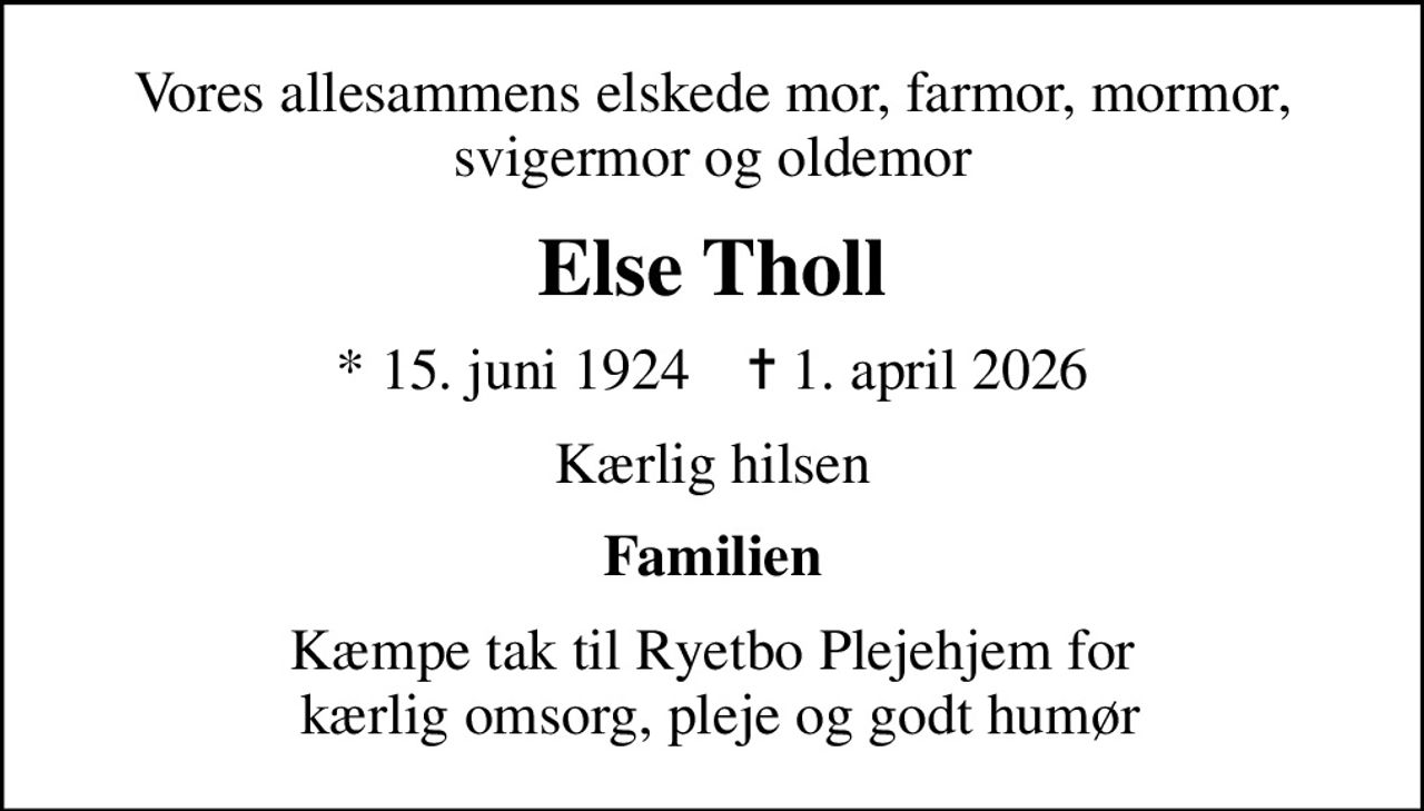 Vores allesammens elskede mor, farmor, mormor, svigermor og oldemor
Else Tholl
* 15. juni 1924    ✝ 1. april 2026
Kærlig hilsen
Familien
Kæmpe tak til Ryetbo Plejehjem for  kærlig omsorg, pleje og godt humør