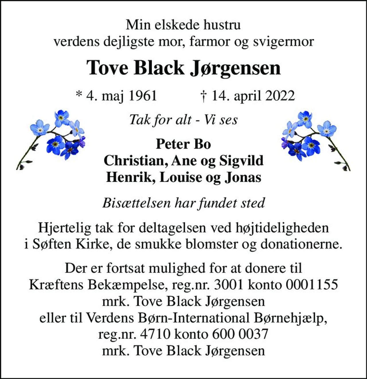 Min elskede hustru verdens dejligste mor, farmor og svigermor 
Tove Black Jørgensen 
*​ 4. maj 1961​ 
†​ 14. april 2022​ 
Tak for alt - Vi ses 
Peter Bo Christian, Ane og Sigvild Henrik, Louise og Jonas 
Bisættelsen har fundet sted 
Hjertelig tak for deltagelsen ved højtideligheden i Søften Kirke, de smukke blomster og donationerne. 
Der er fortsat mulighed for at donere til Kræftens Bekæmpelse, reg.nr. 3001 konto 0001155 mrk. Tove Black Jørgensen eller til Verdens Børn-International Børnehjælp, reg.nr. 4710 konto 600 0037 mrk. Tove Black Jørgensen