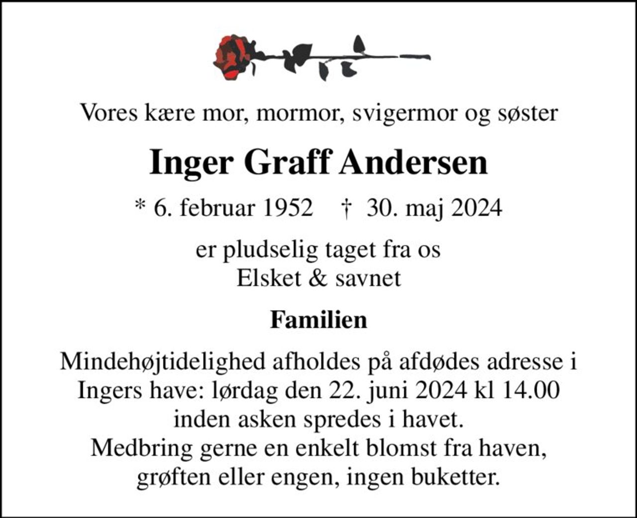 Vores kære mor, mormor, svigermor og søster
Inger Graff Andersen
* 6. februar 1952    ✝ 30. maj 2024
er pludselig taget fra os Elsket & savnet
Familien
Mindehøjtidelighed afholdes på afdødes adresse i Ingers have: lørdag den 22. juni 2024 kl 14.00 inden asken spredes i havet. Medbring gerne en enkelt blomst fra haven, grøften eller engen, ingen buketter.