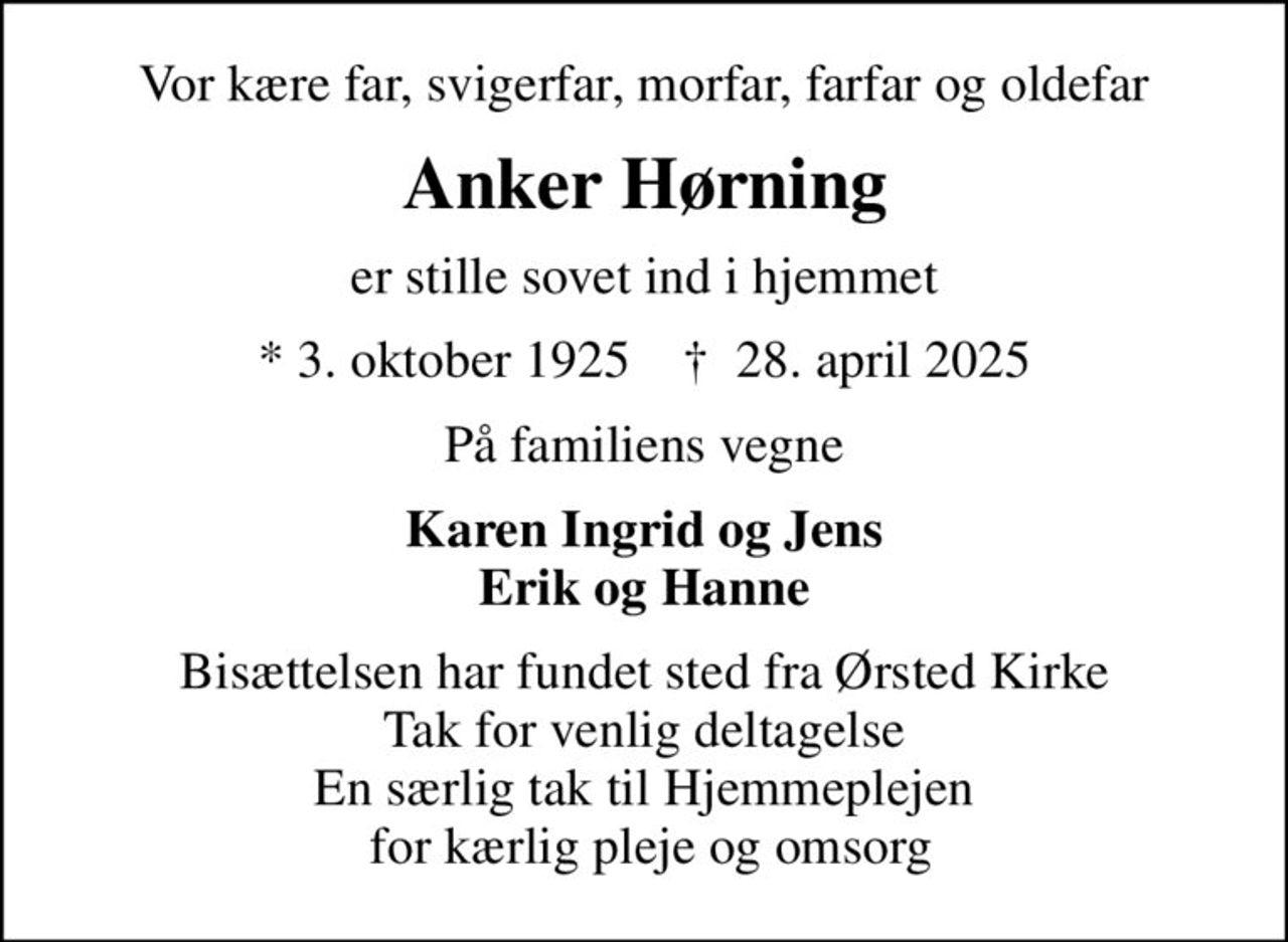 Vor kære far, svigerfar, morfar, farfar og oldefar
Anker Hørning
er stille sovet ind i hjemmet
* 3. oktober 1925    ✝ 28. april 2025
På familiens vegne
Karen Ingrid og Jens Erik og Hanne
Bisættelsen har fundet sted fra Ørsted Kirke Tak for venlig deltagelse En særlig tak til Hjemmeplejen  for kærlig pleje og omsorg