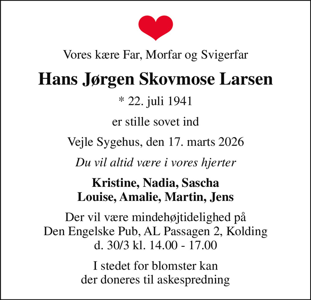 Vores kære Far, Morfar og Svigerfar
Hans Jørgen Skovmose Larsen
* 22. juli 1941
er stille sovet ind
Vejle Sygehus, den 17. marts 2026
Du vil altid være i vores hjerter
Kristine, Nadia, Sascha Louise, Amalie, Martin, Jens
Der vil være mindehøjtidelighed på Den Engelske Pub, AL Passagen 2, Kolding d. 30/3 kl. 14.00 - 17.00
I stedet for blomster kan der doneres til askespredning