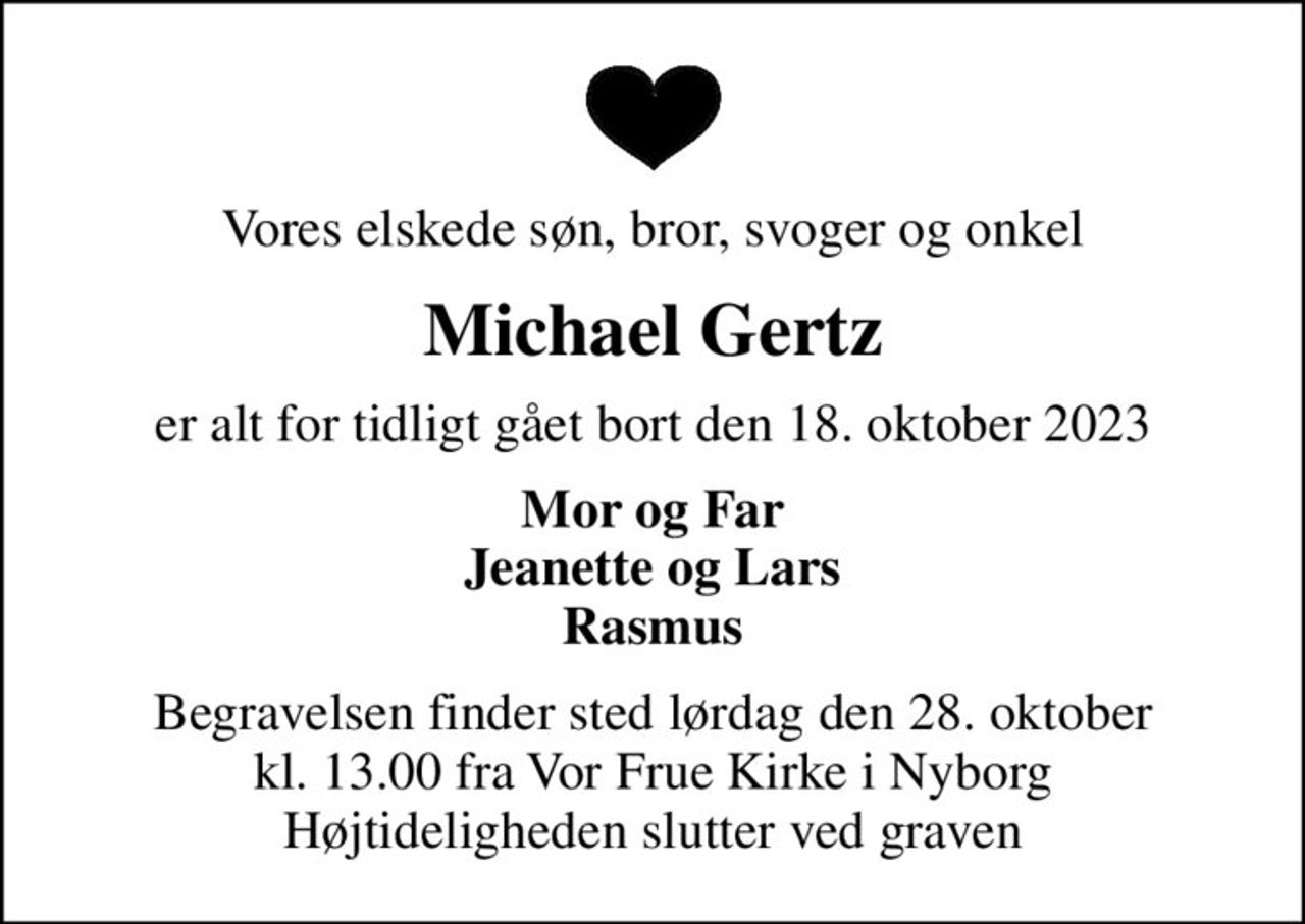 Vores elskede søn, bror, svoger og onkel
Michael Gertz
er alt for tidligt gået bort den 18. oktober 2023
Mor og Far Jeanette og Lars Rasmus
Begravelsen finder sted lørdag den 28. oktober kl. 13.00 fra Vor Frue Kirke i Nyborg Højtideligheden slutter ved graven